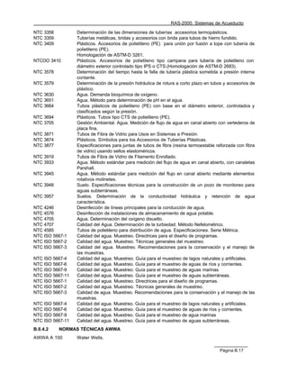 RAS-2000. Sistemas de Acueducto

NTC 3358          Determinación de las dimensiones de tuberías accesorios termopásticos.
NTC 3359          Tuberías metálicas, bridas y accesorios con brida para tubos de hierro fundido.
NTC 3409          Plásticos. Accesorios de polietileno (PE) para unión por fusión a tope con tubería de
                  polietileno (PE).
                  Homologación de ASTM-D 3261.
NTCOO 3410        Plásticos. Accesorios de polietileno tipo campana para tubería de polietileno con
                  diámetro exterior controlado tipo IPS o CTS.(Homologación de ASTM-D 2683).
NTC 3578          Determinación del tiempo hasta la falla de tubería plástica sometida a presión interna
                  contante.
NTC 3579          Determinación de la presión hidráulica de rotura a corto plazo en tubos y accesorios de
                  plástico.
NTC 3630          Agua. Demanda bioquímica de oxígeno.
NTC 3651          Agua. Método para determinación de pH en el agua.
NTC 3664          Tubos plásticos de polietileno (PE) con base en el diámetro exterior, controlados y
                  clasificados según la presión.
NTC 3694          Plásticos. Tubos tipo CTS de polietileno (PE).
NTC 3705          Gestión Ambiental. Agua. Medición de flujo de agua en canal abierto con vertederos de
                  placa fina.
NTC 3871          Tubos de Fibra de Vidrio para Usos en Sistemas a Presión.
NTC 3874          Plásticos. Símbolos para los Accesorios de Tuberías Plásticas.
NTC 3877          Especificaciones para juntas de tubos de fibra (resina termoestable reforzada con fibra
                  de vidrio) usando sellos elastoméricos.
NTC 3919          Tubos de Fibra de Vidrio de Filamento Enrollado.
NTC 3933          Agua. Método estándar para medición del flujo de agua en canal abierto, con canaletas
                  Parshall.
NTC 3945          Agua. Método estándar para medición del flujo en canal abierto mediante elementos
                  rotativos molinetes.
NTC 3948          Suelo. Especificaciones técnicas para la construcción de un pozo de monitoreo para
                  aguas subterráneas.
NTC 3957          Suelos. Determinación de la conductividad hidráulica y retención de agua
                  característica.
NTC 4246          Desinfección de líneas principales para la conducción de agua.
NTC 4576          Desinfección de instalaciones de almacenamiento de agua potable.
NTC 4705          Agua. Determinación del oxígeno disuelto.
NTC 4707          Calidad del Agua. Determinación de la turbiedad. Método Nefelométrico.
NTC 4585          Tubos de polietileno para distribución de agua. Especificaciones. Serie Métrica.
NTC ISO 5667-1    Calidad del agua. Muestreo. Directrices para el diseño de programas.
NTC ISO 5667-2    Calidad del agua. Muestreo. Técnicas generales del muestreo.
NTC ISO 5667-3    Calidad del agua. Muestreo. Recomendaciones para la conservación y el manejo de
                  las muestras.
NTC ISO 5667-4    Calidad del agua. Muestreo. Guía para el muestreo de lagos naturales y artificiales.
NTC ISO 5667-6    Calidad del agua. Muestreo. Guía para el muestreo de aguas de ríos y corrientes.
NTC ISO 5667-9    Calidad del agua. Muestreo. Guía para el muestreo de aguas marinas
NTC ISO 5667-11   Calidad del agua. Muestreo. Guía para el muestreo de aguas subterráneas.
NTC ISO 5667-1    Calidad del agua. Muestreo. Directrices para el diseño de programas.
NTC ISO 5667-2    Calidad del agua. Muestreo. Técnicas generales de muestreo.
NTC ISO 5667-3    Calidad de agua. Muestreo. Recomendaciones para la conservación y el manejo de las
                  muestras.
NTC ISO 5667-4    Calidad del agua. Muestreo. Guía para el muestreo de lagos naturales y artificiales.
NTC ISO 5667-6    Calidad del agua. Muestreo. Guía para el muestreo de aguas de ríos y corrientes.
NTC ISO 5667-9    Calidad del agua. Muestreo. Guía para el muestreo de agua marinas
NTC ISO 5667-11   Calidad del agua. Muestreo. Guía para el muestreo de aguas subterráneas.
B.0.4.2    NORMAS TÉCNICAS AWWA
AWWA A 100        Water Wells.

                                                                                       Página B.17
 