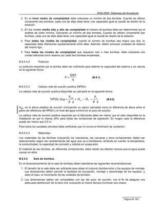 RAS-2000. Sistemas de Acueducto

 2. En el nivel medio de complejidad debe colocarse un mínimo de dos bombas. Cuando se utilicen
    únicamente dos bombas, cada una de ellas debe tener una capacidad igual al caudal de diseño de la
    estación.
 3. En los niveles medio alto y alto de complejidad el número de bombas debe ser determinado por el
    análisis de costo mínimo, colocando un mínimo de dos bombas. Cuando se utilicen únicamente dos
    bombas, cada una de ellas debe tener una capacidad igual al caudal de diseño de la estación.
 4. Para todos los niveles de complejidad, cuando el número de bombas sea mayor que dos, la
    capacidad debe distribuirse equitativamente entre ellas. Además, deben preverse unidades de reserva
    del mismo tipo.
 5. Para todos los niveles de complejidad que requieran tres o más bombas, debe colocarse una
    unidad adicional como reserva por cada tres bombas empleadas.

B.8.5.4.2       Potencia
La potencia requerida por la bomba debe ser suficiente para obtener la capacidad del sistema y se calcula
en la siguiente forma:

                                            QγH
                                       P=                      (B.8.1)
                                             η

B.8.5.4.3       Cabeza neta de succión positiva (NPSH).
La cabeza neta de succión positiva disponible se calculará en la siguiente forma:

                                          Patm                P
                           NPSH disp =         + H es − H f − v            (B.8.2)
                                          ρ⋅ g               ρ⋅g
Hes, es la altura estática de succión (incluyendo su signo) calculada como la diferencia de altura entre el
plano de referencia del NPSH y el nivel del agua mínimo en el pozo de succión.
La cabeza neta de succión positiva requerida por el fabricante debe ser menor que el valor disponible en la
instalación en por lo menos 20% para todas las condiciones de operación. En ningún caso la diferencia
puede ser menor que 0.5 m.
Para todos los caudales previstos debe verificarse que no ocurra el fenómeno de cavitación.

B.8.5.4.4       Materiales
Los materiales de las bombas incluyendo los impulsores, las carcazas y otros componentes, deben ser
seleccionados según las características del agua que va a bombearse, teniendo en cuenta: la temperatura,
la conductividad, la capacidad de corrosión y sólidos en suspensión.
El material de las bombas, de diferentes componentes, debe resistir los efectos nocivos que el agua pueda
causar en ellos.

B.8.5.5     Sala de bombas
En el dimensionamiento de la sala de bombas deben atenderse las siguientes recomendaciones:
 1. El tamaño de la sala debe ser suficiente para alojar el conjunto bomba-motor y los equipos de montaje.
    Las dimensiones deben permitir la facilidad de circulación, montaje y desmontaje de los equipos, y
    dado el caso, el movimiento de las unidades de bombeo.
 2. Las dimensiones deben ser compatibles con las del pozo de succión, con el fin de asegurar una
    adecuada distribución de la obra civil, buscando al mismo tiempo minimizar sus costos.




                                                                                         Página B.183
 