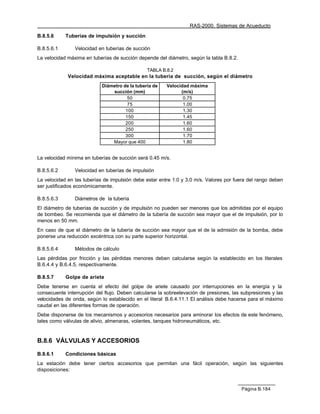 RAS-2000. Sistemas de Acueducto

B.8.5.6     Tuberías de impulsión y succión

B.8.5.6.1       Velocidad en tuberías de succión
La velocidad máxima en tuberías de succión depende del diámetro, según la tabla B.8.2.

                                                TABLA B.8.2
             Velocidad máxima aceptable en la tubería de succión, según el diámetro
                            Diámetro de la tubería de   Velocidad máxima
                                succión (mm)                  (m/s)
                                       50                      0.75
                                       75                      1.00
                                      100                      1.30
                                      150                      1.45
                                      200                      1.60
                                      250                      1.60
                                      300                      1.70
                                Mayor que 400                  1.80


La velocidad mínima en tuberías de succión será 0.45 m/s.

B.8.5.6.2       Velocidad en tuberías de impulsión
La velocidad en las tuberías de impulsión debe estar entre 1.0 y 3.0 m/s. Valores por fuera del rango deben
ser justificados económicamente.

B.8.5.6.3       Diámetros de la tubería
El diámetro de tuberías de succión y de impulsión no pueden ser menores que los admitidas por el equipo
de bombeo. Se recomienda que el diámetro de la tubería de succión sea mayor que el de impulsión, por lo
menos en 50 mm.
En caso de que el diámetro de la tubería de succión sea mayor que el de la admisión de la bomba, debe
ponerse una reducción excéntrica con su parte superior horizontal.

B.8.5.6.4       Métodos de cálculo
Las pérdidas por fricción y las pérdidas menores deben calcularse según la establecido en los literales
B.6.4.4 y B.6.4.5, respectivamente.

B.8.5.7     Golpe de ariete
Debe tenerse en cuenta el efecto del golpe de ariete causado por interrupciones en la energía y la
consecuente interrupción del flujo. Deben calcularse la sobreelevación de presiones, las subpresiones y las
velocidades de onda, según lo establecido en el literal B.6.4.11.1 El análisis debe hacerse para el máximo
caudal en las diferentes formas de operación.
Debe disponerse de los mecanismos y accesorios necesarios para aminorar los efectos de este fenómeno,
tales como válvulas de alivio, almenaras, volantes, tanques hidroneumáticos, etc.


B.8.6 VÁLVULAS Y ACCESORIOS

B.8.6.1     Condiciones básicas
La estación debe tener ciertos accesorios que permitan una fácil operación, según las siguientes
disposiciones:


                                                                                         Página B.184
 