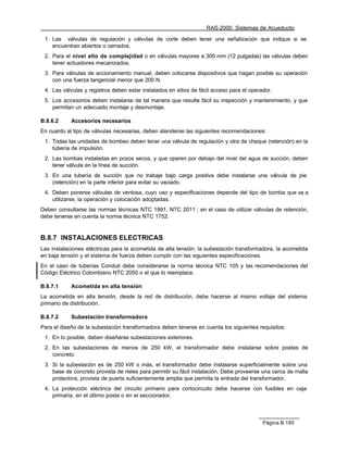 RAS-2000. Sistemas de Acueducto

 1. Las válvulas de regulación y válvulas de corte deben tener una señalización que indique si se
    encuentran abiertos o cerrados.
 2. Para el nivel alto de complejidad o en válvulas mayores a 300 mm (12 pulgadas) las válvulas deben
    tener actuadores mecanizados.
 3. Para válvulas de accionamiento manual, deben colocarse dispositivos que hagan posible su operación
    con una fuerza tangencial menor que 200 N.
 4. Las válvulas y registros deben estar instalados en sitios de fácil acceso para el operador.
 5. Los accesorios deben instalarse de tal manera que resulte fácil su inspección y mantenimiento, y que
    permitan un adecuado montaje y desmontaje.

B.8.6.2     Accesorios necesarios
En cuanto al tipo de válvulas necesarias, deben atenderse las siguientes recomendaciones:
 1. Todas las unidades de bombeo deben tener una válvula de regulación y otra de cheque (retención) en la
    tubería de impulsión.
 2. Las bombas instaladas en pozos secos, y que operen por debajo del nivel del agua de succión, deben
    tener válvula en la línea de succión.
 3. En una tubería de succión que no trabaje bajo carga positiva debe instalarse una válvula de pie
    (retención) en la parte inferior para evitar su vaciado.
 4. Deben ponerse válvulas de ventosa, cuyo uso y especificaciones depende del tipo de bomba que va a
    utilizarse, la operación y colocación adoptadas.
Deben consultarse las normas técnicas NTC 1991, NTC 2011 ; en el caso de utilizar válvulas de retención,
debe tenerse en cuenta la norma técnica NTC 1752.


B.8.7 INSTALACIONES ELECTRICAS
Las instalaciones eléctricas para la acometida de alta tensión, la subestación transformadora, la acometida
en baja tensión y el sistema de fuerza deben cumplir con las siguientes especificaciones.
En el caso de tuberías Conduit debe considerarse la norma técnica NTC 105 y las recomendaciones del
Código Eléctrico Colombiano NTC 2050 o el que lo reemplace.

B.8.7.1     Acometida en alta tensión
La acometida en alta tensión, desde la red de distribución, debe hacerse al mismo voltaje del sistema
primario de distribución.

B.8.7.2     Subestación transformadora
Para el diseño de la subestación transformadora deben tenerse en cuenta los siguientes requisitos:
 1. En lo posible, deben diseñarse subestaciones exteriores.
 2. En las subestaciones de menos de 250 kW, el transformador debe instalarse sobre postes de
    concreto.
 3. Si la subestación es de 250 kW o más, el transformador debe instalarse superficialmente sobre una
    base de concreto provista de rieles para permitir su fácil instalación. Debe proveerse una cerca de malla
    protectora, provista de puerta suficientemente amplia que permita la entrada del transformador.
 4. La protección eléctrica del circuito primario para cortocircuito debe hacerse con fusibles en caja
    primaria, en el último poste o en el seccionador.



                                                                                           Página B.185
 