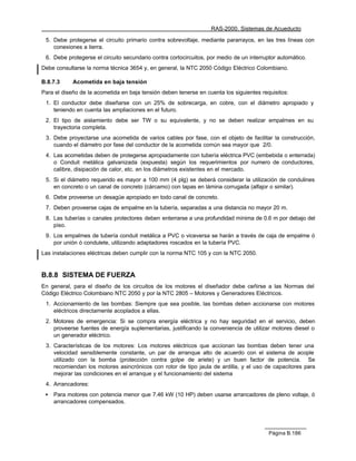 RAS-2000. Sistemas de Acueducto

 5. Debe protegerse el circuito primario contra sobrevoltaje, mediante pararrayos, en las tres líneas con
    conexiones a tierra.
 6. Debe protegerse el circuito secundario contra cortocircuitos, por medio de un interruptor automático.
Debe consultarse la norma técnica 3654 y, en general, la NTC 2050 Código Eléctrico Colombiano.

B.8.7.3     Acometida en baja tensión
Para el diseño de la acometida en baja tensión deben tenerse en cuenta los siguientes requisitos:
 1. El conductor debe diseñarse con un 25% de sobrecarga, en cobre, con el diámetro apropiado y
    teniendo en cuenta las ampliaciones en el futuro.
 2. El tipo de aislamiento debe ser TW o su equivalente, y no se deben realizar empalmes en su
    trayectoria completa.
 3. Debe proyectarse una acometida de varios cables por fase, con el objeto de facilitar la construcción,
    cuando el diámetro por fase del conductor de la acometida común sea mayor que 2/0.
 4. Las acometidas deben de protegerse apropiadamente con tubería eléctrica PVC (embebida o enterrada)
    o Conduit metálica galvanizada (expuesta) según los requerimientos por numero de conductores,
    calibre, disipación de calor, etc. en los diámetros existentes en el mercado.
 5. Si el diámetro requerido es mayor a 100 mm (4 plg) se deberá considerar la utilización de condulines
    en concreto o un canal de concreto (cárcamo) con tapas en lámina corrugada (alfajor o similar).
 6. Debe proveerse un desagüe apropiado en todo canal de concreto.
 7. Deben proveerse cajas de empalme en la tubería, separadas a una distancia no mayor 20 m.
 8. Las tuberías o canales protectores deben enterrarse a una profundidad mínima de 0.6 m por debajo del
    piso.
 9. Los empalmes de tubería conduit metálica a PVC o viceversa se harán a través de caja de empalme ó
    por unión ó condulete, utilizando adaptadores roscados en la tubería PVC.
Las instalaciones eléctricas deben cumplir con la norma NTC 105 y con la NTC 2050.


B.8.8 SISTEMA DE FUERZA
En general, para el diseño de los circuitos de los motores el diseñador debe ceñirse a las Normas del
Código Eléctrico Colombiano NTC 2050 y por la NTC 2805 – Motores y Generadores Eléctricos.
 1. Accionamiento de las bombas: Siempre que sea posible, las bombas deben accionarse con motores
    eléctricos directamente acoplados a ellas.
 2. Motores de emergencia: Si se compra energía eléctrica y no hay seguridad en el servicio, deben
    proveerse fuentes de energía suplementarias, justificando la conveniencia de utilizar motores diesel o
    un generador eléctrico.
 3. Características de los motores: Los motores eléctricos que accionan las bombas deben tener una
    velocidad sensiblemente constante, un par de arranque alto de acuerdo con el sistema de acople
    utilizado con la bomba (protección contra golpe de ariete) y un buen factor de potencia. Se
    recomiendan los motores asincrónicos con rotor de tipo jaula de ardilla, y el uso de capacitores para
    mejorar las condiciones en el arranque y el funcionamiento del sistema
 4. Arrancadores:
 •   Para motores con potencia menor que 7.46 kW (10 HP) deben usarse arrancadores de pleno voltaje, ó
     arrancadores compensados.




                                                                                          Página B.186
 