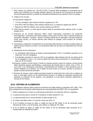 RAS-2000. Sistemas de Acueducto

 •       Para motores con potencia de, 7.46 kW (10 HP), ó mayores debe investigarse un arrancador que se
         ajuste al par solicitado por el montaje realizado (directo) y de acuerdo con la secuencia de arranque.
         Se pondrá especial atención al estudio de arrancadores electrónicos que permitan ahorro en energía.
 5. Voltaje de los circuitos:
     Se recomiendan voltajes de :
     •    115 Vac monofásico, para motores menores ó iguales que ½ HP.
     •    Entre 200 y 500 Vac trifásico, para motores mayores que ½ y menores ó iguales que 350 HP.
     •    Mayores de 1000 Vac trifásico, para motores mayores que 350 HP.
 6. Caída total de tensión: La caída total de tensión desde la acometida hasta cualquier motor, no debe
    exceder el 5%
 7. Protección de los circuitos eléctricos: deben usarse interruptores automáticos con protección
    termomagnética - protección contra sobre cargas y contra cortos circuitos. Para un esquema básico de
    arrancador: interruptor - contactor - térmico, el primero deberá ser no automático, sólo para protección
    contra corto circuito y el tercero (térmico) para efectos de proteger contra excesos de corriente
    (sobrecarga).
 8. Conductores y aislamiento: Al especificar los conductores debe tenerse en cuenta el posible cambio de
    potencia de los motores en el futuro. Los conductores deben ser de cobre con aislamiento tipo TW para
    600 voltios.
 9. Canalización de los conductores:
     •    La canalización debe hacerse en tubería conduit galvanizada o PVC, si el diámetro requerido no es
          mayor que 100 mm (4 pulgadas).
     •    Si el diámetro requerido es mayor de 100 mm (4 pulgadas), debe utilizarse más de una tubería de 50
          mm (2 pulgadas) o menor, o un canal de cables del cual se hará la derivación, en coraza flexible, a
          cada uno de los motores.
 10.Arranque y parada a control remoto: Cuando se necesite arrancar y parar los motores a control remoto
    deben proveerse equipos coordinadores y supervisores del proceso para su control, como un PLC, el
    cual unido a los interruptores automáticos, accionamientos por flotador y otros elementos para el
    control instalados en el bombeo, con el objeto de actuar sobre los circuitos, permitan el arranque y
    parada a control remoto del arrancador.
 11.Conexión de carcaza a tierra: deberá proveerse durante la construcción de la obra civil un sistema de
    tierra, el cual debe cumplir con los requerimientos técnicos y lo exigido por seguridad industrial para
    garantizar la protección de los equipos y los operadores y al que debe conectarse rígidamente la
    carcaza de los motores.


B.8.9 SISTEMA DE ALUMBRADO
Para la instalación eléctrica deben seguirse las Normas del Código Eléctrico Colombiano NTC 2050. Para
las instalaciones de iluminación deben seguirse las recomendaciones del CIDET, IES o su equivalente:
1. Deben protegerse los circuitos con interruptores automáticos con protección térmica y magnética.
2. La potencia inicial para un circuito de 15 amperios no debe exceder de 1 kw.
3. La caída de tensión de un circuito derivado no debe exceder el 3%.
4. En ningún caso debe usarse un conductor menor que el No. 12.
5. Si en el sistema de fuerza se utiliza un voltaje de línea de 200 voltios, la red de alumbrado puede
   derivarse del neutro y una de las fases, para obtener un voltaje de 127 voltios.
6. Si en el sistema se utiliza un voltaje de 440 voltios, la red de alumbrado debe proveerse de un
   transformador de 440/208/120 Voltios.

                                                                                             Página B.187
 