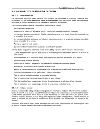 RAS-2000. Sistemas de Acueducto

B.8.10 DISPOSITIVOS DE MEDICIÓN Y CONTROL

B.8.10.1     Instrumentación
Los dispositivos de control deben medir en todo momento las condiciones de operación y detectar fallas
rápidamente. En los niveles medio alto y alto de complejidad, estos dispositivos deben ser automáticos,
reduciendo al máximo la intervención del operador en las labores de medición.
Como mínimo, deben colocarse los siguientes dispositivos de control:
•   Manómetros en la descarga.
•   Indicadores de presión en la línea de succión, cuando ésta trabaje en presiones negativas.
•   Un interruptor eléctrico accionado por flotador o electrónicamente en el tanque de succión conectado con
    el arrancador de la bomba.
•   Un interruptor eléctrico accionado por flotador o electrónicamente en el tanque de descarga, conectado
    con el arrancador de la bomba.
•   Alarma de bajo nivel en la succión
•   Se recomienda un totalizador de caudales a la salida de la estación.
Además de los dispositivos anteriores, en los niveles alto y superior deben colocarse los siguientes:
•   Cuando se tiene cabeza positiva de succión, un reóstato regulador conectado a la tubería de succión de
    cada bomba.
•   Manovacuómetro en la sección de control para controlar las presiones a la entrada de la bomba.
•   Tacómetro en el motor de la bomba.
•   Indicadores de presión y temperatura del aceite en los motores de combustión interna.
•   Voltímetros y amperímetros en la conexión a cada bomba.
•   Válvula de cierre automático en la entrada del pozo de succión, accionada con el llenado del pozo.
•   Sistemas de autolubricación de las bombas y cebado automático.
•   Relé de mínima potencia conectado al arrancador del motor.
•   Relé de máxima potencia para proteger el motor de altos voltajes.
•   Relé diferencial de fases para proteger el motor de variaciones de tensión de una fase individual.
•   Relé de contacto a tierra para proteger el motor de un eventual contacto a tierra.

B.8.10.2     Sala de control
Para los niveles medio alto y alto de complejidad, los sistemas de medición deben transmitir los datos a
la sala de control, en la cual se ubicarán tableros que indiquen las condiciones de operación de la estación.
Como mínimo, los tableros deben incluir el caudal instantáneo por unidad de bombeo, la presión en las
líneas de succión y descarga, el nivel del agua en el pozo de succión, la temperatura y presión del aceite, el
voltaje y amperaje en las líneas de alimentación de las bombas y las revoluciones por minuto de los
motores.
Así mismo, en la sala de control deben disponerse los interruptores y mecanismos que permitan poner fuera
de servicio cualquier elemento relacionado con el sistema de bombeo.




                                                                                            Página B.188
 