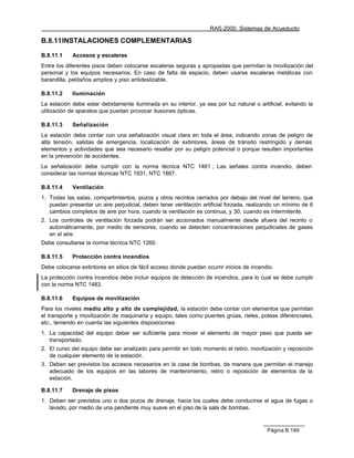 RAS-2000. Sistemas de Acueducto

B.8.11 INSTALACIONES COMPLEMENTARIAS

B.8.11.1    Accesos y escaleras
Entre los diferentes pisos deben colocarse escaleras seguras y apropiadas que permitan la movilización del
personal y los equipos necesarios. En caso de falta de espacio, deben usarse escaleras metálicas con
barandilla, peldaños amplios y piso antideslizable.

B.8.11.2    Iluminación
La estación debe estar debidamente iluminada en su interior, ya sea por luz natural o artificial, evitando la
utilización de aparatos que puedan provocar ilusiones ópticas.

B.8.11.3    Señalización
La estación debe contar con una señalización visual clara en toda el área, indicando zonas de peligro de
alta tensión, salidas de emergencia, localización de extintores, áreas de tránsito restringido y demás
elementos y actividades que sea necesario resaltar por su peligro potencial o porque resulten importantes
en la prevención de accidentes.
La señalización debe cumplir con la norma técnica NTC 1461 ; Las señales contra incendio, deben
considerar las normas técnicas NTC 1931, NTC 1867.

B.8.11.4    Ventilación
1. Todas las salas, compartimientos, pozos y otros recintos cerrados por debajo del nivel del terreno, que
   puedan presentar un aire perjudicial, deben tener ventilación artificial forzada, realizando un mínimo de 6
   cambios completos de aire por hora, cuando la ventilación es continua, y 30, cuando es intermitente.
2. Los controles de ventilación forzada podrán ser accionados manualmente desde afuera del recinto o
   automáticamente, por medio de sensores, cuando se detecten concentraciones perjudiciales de gases
   en el aire.
Debe consultarse la norma técnica NTC 1260.

B.8.11.5    Protección contra incendios
Debe colocarse extintores en sitios de fácil acceso donde puedan ocurrir inicios de incendio.
La protección contra incendios debe incluir equipos de detección de incendios, para lo cual se debe cumplir
con la norma NTC 1483.

B.8.11.6    Equipos de movilización
Para los niveles medio alto y alto de complejidad, la estación debe contar con elementos que permitan
el transporte y movilización de maquinaria y equipo, tales como puentes grúas, rieles, poleas diferenciales,
etc., teniendo en cuenta las siguientes disposiciones:
1. La capacidad del equipo deber ser suficiente para mover el elemento de mayor peso que pueda ser
   transportado.
2. El curso del equipo debe ser analizado para permitir en todo momento el retiro, movilización y reposición
   de cualquier elemento de la estación.
3. Deben ser previstos los accesos necesarios en la casa de bombas, de manera que permitan el manejo
   adecuado de los equipos en las labores de mantenimiento, retiro o reposición de elementos de la
   estación.

B.8.11.7    Drenaje de pisos
1. Deben ser previstos uno o dos pozos de drenaje, hacia los cuales debe conducirse el agua de fugas o
   lavado, por medio de una pendiente muy suave en el piso de la sala de bombas.



                                                                                           Página B.189
 