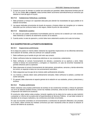 RAS-2000. Sistemas de Acueducto

2. Cuando los pozos de drenaje no puedan ser evacuados por gravedad, deben disponerse bombas para tal
   fin. En los niveles alto y superior, estas bombas deben accionarse automáticamente por sensores que
   detecten el nivel del agua en el pozo.

B.8.11.8    Instalaciones hidráulicas y sanitarias
1. Debe proveerse un tanque con capacidad adecuada para atender las necesidades de agua potable en la
   estación de bombeo.
2. Las aguas residuales provenientes de lavado de equipos y limpieza deben ser recogidas por un sistema
   adecuado que las conduzca hasta un sitio seguro, desde el punto de vista sanitario.

B.8.11.9    Aislamiento acústico
1. En caso de que puedan presentarse incomodidades para los vecinos de la estación por ruido excesivo,
   debe diseñarse un sistema de aislamiento acústico de la estación.
2. Cuando exista, la sala de operación y control debe tener aislamiento acústico de la sala de bombas.


B.8.12 ASPECTOS DE LA PUESTA EN MARCHA

B.8.12.1    Inspecciones preliminares
En la etapa de puesta en marcha deben realizarse las siguientes inspecciones en los diferentes elementos
de la estación de bombeo, antes de continuar con cualquier prueba:
1. Debe verificarse que el sentido de giro del motor sea correcto.
2. Deben verificarse todas las instalaciones eléctricas en sus conexiones y aislamientos.
3. Debe verificarse el correcto funcionamiento de válvulas y accesorios en su apertura y cierre. Debe
   medirse el tiempo de accionamiento y corregirse un mecanismo, en caso de encontrar necesidad de
   grandes esfuerzos para su operación.
4. Debe observarse el correcto funcionamiento de interruptores, arrancadores, sensores y demás elementos
   de control, en especial si éstos son de accionamiento automático.
5. Debe asegurarse que los ejes de los motores estén perfectamente alineados.
6. Los motores y válvulas deben estar perfectamente lubricados. Debe verificarse la calidad y cantidad del
   aceite lubricante.
7. En general, debe observarse el aspecto general de la estación en sus acabados, pintura, protecciones y
   accesos.

B.8.12.2    Pruebas preliminares
Deben realizarse unas pruebas preliminares de bombeo en las condiciones normales y críticas de operación
con el fin de detectar posibles errores y tomar las medidas correctivas, antes de dar la estación de bombeo
a disposición del sistema de acueducto.
El constructor debe realizar estas pruebas, tomando registros de los datos de los cuales se exija medición
y presentar un informe de la prueba ante la Superintendecia de Servicios Públicos, el cual debe contener el
resultado de los ensayos realizados y las condiciones anormales encontradas.
En caso de encontrar anomalías en el funcionamiento o condiciones de operación diferentes a las previstas
en el diseño, deben tomarse las medidas correctivas que sean necesarias antes de colocar la estación al
servicio del sistema de acueducto.




                                                                                            Página B.190
 