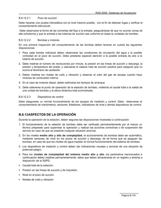 RAS-2000. Sistemas de Acueducto

B.8.12.2.1       Pozo de succión
Debe hacerse una prueba hidrostática con el nivel máximo posible, con el fin de detectar fugas y verificar el
comportamiento estructural.
 Debe observarse la forma de las corrientes del flujo a la entrada, asegurándose de que no ocurran zonas de
alta turbulencia y que la entrada a las tuberías de succión sea uniforme en todas la unidades de bombeo.

B.8.12.2.2       Bombas y motores
En una primera inspección del comportamiento de las bombas deben tenerse en cuenta las siguientes
disposiciones:
1. Para cada bomba individual deben observarse las condiciones de circulación del agua y la posible
   vorticidad en el pozo de succión. Debe prestarse especial atención a la posible entrada de aire a la
   tubería de succión.
2. Debe medirse el número de revoluciones por minuto, la presión en las líneas de succión y descarga, la
   presión y temperatura del aceite, y calcularse la cabeza neta de succión positiva para asegurar que no
   ocurra el fenómeno de cavitación.
3. Deben medirse los niveles de ruido y vibración y observar el color del gas de escape cuando haya
   motores de combustión interna.
4. En el caso de motores diesel, deben estimarse los tiempos de arranque.
5. Debe obtenerse el punto de operación de la estación de bombeo, midiendo el caudal total a la salida de
   una unidad de bombeo y la altura dinámica total suministrada.

B.8.12.2.3       Dispositivos de control
Debe asegurarse un normal funcionamiento de los equipos de medición y control. Debe observarse el
comportamiento de manómetros, sensores, flotadores, indicadores de nivel y demás dispositivos de control.


B.8.13 ASPECTOS DE LA OPERACIÓN
Durante la operación de la estación, deben seguirse las disposiciones mostradas a continuación:
1. El funcionamiento de la estación de bombeo debe ser verificado permanentemente por al menos un
   técnico preparado para supervisar la operación y realizar las acciones correctivas o de suspensión del
   servicio en caso de que se presente cualquier situación anormal.
2. En los niveles medio alto y alto de complejidad, el accionamiento de bombas debe ser automático,
   mediante sensores de nivel en los pozos de succión y descarga, de tal forma que se apaguen las
   bombas, en caso de que los niveles de agua impidan el normal funcionamiento del sistema de bombeo.
3. Los dispositivos de medición y control deben dar indicaciones visuales y sonoras de una situación de
   potencial peligro.
4. Para los niveles de complejidad del sistema medio alto y alto, los parámetros mencionados a
   continuación deben medirse permanentemente, datos que deben almacenarse en un registro y tenerse a
   disposición de la SSPD.
•   Caudal total de la estación.
•   Presión en las líneas de succión y de impulsión.
•   Nivel en el pozo de succión.
•   Niveles de ruido y vibración.




                                                                                          Página B.191
 
