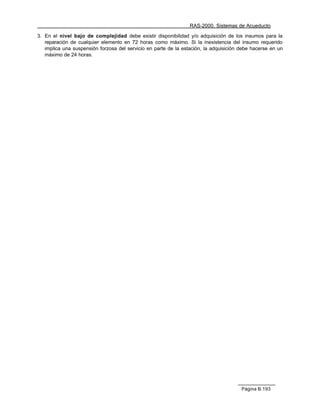 RAS-2000. Sistemas de Acueducto

3. En el nivel bajo de complejidad debe existir disponibilidad y/o adquisición de los insumos para la
   reparación de cualquier elemento en 72 horas como máximo. Si la inexistencia del insumo requerido
   implica una suspensión forzosa del servicio en parte de la estación, la adquisición debe hacerse en un
   máximo de 24 horas.




                                                                                       Página B.193
 