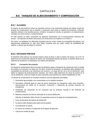 CAPÍTULO B.9

          B.9. TANQUES DE ALMACENAMIENTO Y COMPENSACIÓN



B.9.1 ALCANCE
El objetivo de este literal es indicar los requisitos mínimos y las condiciones básicas que deben cumplir los
tanques de compensación que se diseñen y construyan como parte un sistema de acueducto, indicando
aspectos relativos a los estudios previos, el diseño, la puesta en marcha, la operación y el mantenimiento,
incluidas sus obras anexas y complementarias.
En este capítulo se tratan únicamente los aspectos relacionados con el funcionamiento hidráulico del
tanque. Los aspectos de diseño estructural y de construcción son tratados en el Título G.
Así mismo, se establecen los diferentes requisitos para los cuatro niveles de complejidad del sistema. Las
disposiciones establecidas en este título deben cumplirse para los cuatro niveles de confiabilidad del
sistema, a menos que se indique lo contrario.




B.9.2 ESTUDIOS PREVIOS
El diseñador debe efectuar los estudios básicos antes de llevar a cabo el diseño del tanque, con el fin de
determinar las condiciones básicas de diseño, las necesidades básicas del tanque, la relación dentro de un
sistemas de acueducto, la capacidad y los criterios de operación.

B.9.2.1      Concepción del proyecto
Un tanque de compensación tiene la función de almacenar agua y compensar las variaciones entre el caudal
de entrada y el consumo a lo largo día. Por tanto, durante la concepción, el diseñador debe establecer las
necesidades de demanda y las variaciones del consumo, a lo largo del día, de la red de distribución, para
definir la magnitud del almacenamiento requerido. Así mismo, debe determinar las zonas de presión en la
red de distribución, y fijar los niveles de agua requeridos para mantener los valores establecidos en ella.
Un tanque de compensación se considera necesario para las siguientes actividades:
   1. Suministrar agua potable a los consumidores en la cantidad necesaria.
   2. Suministrar suficiente agua en caso de ocurrir situaciones de emergencia, tales como incendios,
      interrupciones por daños en la aducción, conducción o estaciones de bombeo (Volumen de
      emergencia).
   3. Compensar las variaciones de los consumos que se producen durante el día (Volumen de
      compensación).
   4. Mantener presiones de servicio adecuada en la red de distribución.
       Además, el diseñador debe conocer los siguientes puntos en la etapa de conceptualización:
   •   Curva de demanda del sistema de distribución
   •   La reserva total necesaria para cada zona de presión.
   •   La localización en planta.
   •   El número de módulos y la definición de la etapas de ejecución.
   •   Cota de los niveles de agua.


                                                                                          Página B.195
 