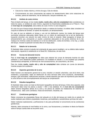 RAS-2000. Sistemas de Acueducto

   •   Cota de los niveles máximo y mínimo de agua. Cota de rebose.
   •   Funcionamiento de otros componentes del sistema de abastecimiento tales como estaciones de
       bombeo, planta de tratamiento, red de distribución, tanques existentes, etc.

B.9.2.2     Análisis de costo mínimo
Para el diseño del tanque, en los niveles medio, medio alto y alto de complejidad debe considerarse, en
todos los casos, un análisis de costo mínimo, siguiendo los lineamientos establecidos en el Título A. Para
el nivel bajo de complejidad, este análisis de costo mínimo no será obligatorio.
En caso de que el tanque tenga alimentación desde un sistema de bombeo, el análisis debe considerar en
conjunto el sistema de bombeo, la tubería de impulsión y el almacenamiento.
En caso de que se adelante un tanque y una red de distribución nuevos, los niveles del tanque para
suministrar presiones adecuadas deben fijarse con un criterio de optimización de la red de distribución,
buscando encontrar una solución de costo mínimo de todo el conjunto. Debe escogerse el tanque de
almacenamiento que, proveyendo un caudal y presiones adecuados en los puntos extremos de la red,
implique los mínimos costos de tuberías en la red de distribución, costos de bombeo, si los hay, y costos
del tanque, incluida la operación de todos ellos en el largo plazo.

B.9.2.3     Estudio de la demanda
El diseñador debe conocer el estudio de la demanda de agua para la localidad, o en su defecto debe realizar
este estudio, siguiendo lo establecido en el literal B.2, Dotaciones, de este título.

B.9.2.4     Curvas de demanda horaria
Para el nivel bajo de complejidad los datos para elaborar las curvas de demanda horarias de cada
población o zona abastecida pueden pertenecer a la localidad en estudio o a una localidad que presenta
características semejantes, en términos de nivel socioeconómico, de costumbres y de clima.
Para los niveles medio, medio alto y alto de complejidad debe contarse con curvas de demanda
horarias propias de la población.

B.9.2.5     Aspectos generales de la zona
Debe hacerse una descripción general de la zona, incluidos un estudio urbanístico, usos de la tierra, vías
existentes y proyectadas, redes de distribución de otros servicios tales como acueducto, alcantarillado,
energía y gas domiciliario, edificaciones cercanas y demás aspectos que sean de importancia para describir
la zona cercana al sitio de emplazamiento del tanque de compensación.

B.9.2.6     Estudios topográficos
El diseñador debe contar con toda la información topográfica del área del tanque. Entre otros aspectos, esta
información debe incluir los planos a escala 1: 500 o más detallada. En el nivel alto de complejidad
deben tenerse fotografías aéreas de la zona y los planos de catastro de instalaciones de sistemas de
infraestructura, tales como carreteras, líneas de transmisión, industrias, etc.

B.9.2.7     Condiciones geológicas
Deben conocerse las propiedades físicas del subsuelo en el sitio del tanque por medio de un estudio de
suelos realizado para obtener propiedades mecánicas, permeabilidad y características químicas del suelo.
Deben realizarse exploraciones y perforaciones in situ para profundizar el conocimiento de las condiciones
geotécnicas.
Además, debe conocerse el nivel freático en la zona y sus fluctuaciones y considerar el efecto de flotación
sobre el tanque cuando éste se encuentre vacío.




                                                                                         Página B.196
 