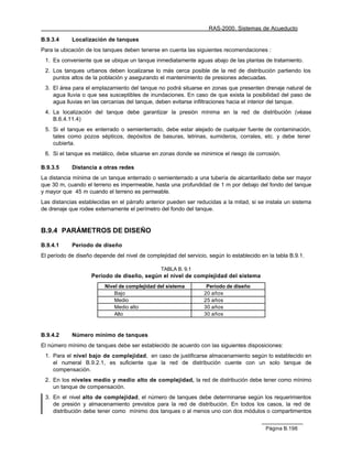 RAS-2000. Sistemas de Acueducto

B.9.3.4     Localización de tanques
Para la ubicación de los tanques deben tenerse en cuenta las siguientes recomendaciones :
 1. Es conveniente que se ubique un tanque inmediatamente aguas abajo de las plantas de tratamiento.
 2. Los tanques urbanos deben localizarse lo más cerca posible de la red de distribución partiendo los
    puntos altos de la población y asegurando el mantenimiento de presiones adecuadas.
 3. El área para el emplazamiento del tanque no podrá situarse en zonas que presenten drenaje natural de
    agua lluvia o que sea susceptibles de inundaciones. En caso de que exista la posibilidad del paso de
    agua lluvias en las cercanías del tanque, deben evitarse infiltraciones hacia el interior del tanque.
 4. La localización del tanque debe garantizar la presión mínima en la red de distribución (véase
    B.6.4.11.4)
 5. Si el tanque es enterrado o semienterrado, debe estar alejado de cualquier fuente de contaminación,
    tales como pozos sépticos, depósitos de basuras, letrinas, sumideros, corrales, etc. y debe tener
    cubierta.
 6. Si el tanque es metálico, debe situarse en zonas donde se minimice el riesgo de corrosión.

B.9.3.5     Distancia a otras redes
La distancia mínima de un tanque enterrado o semienterrado a una tubería de alcantarillado debe ser mayor
que 30 m, cuando el terreno es impermeable, hasta una profundidad de 1 m por debajo del fondo del tanque
y mayor que 45 m cuando el terreno es permeable.
Las distancias establecidas en el párrafo anterior pueden ser reducidas a la mitad, si se instala un sistema
de drenaje que rodee externamente el perímetro del fondo del tanque.


B.9.4 PARÁMETROS DE DISEÑO

B.9.4.1     Período de diseño
El período de diseño depende del nivel de complejidad del servicio, según lo establecido en la tabla B.9.1.

                                                TABLA B. 9.1
                    Período de diseño, según el nivel de complejidad del sistema
                         Nivel de complejidad del sistema          Período de diseño
                             Bajo                                 20 años
                             Medio                                25 años
                             Medio alto                           30 años
                             Alto                                 30 años



B.9.4.2     Número mínimo de tanques
El número mínimo de tanques debe ser establecido de acuerdo con las siguientes disposiciones:
 1. Para el nivel bajo de complejidad, en caso de justificarse almacenamiento según lo establecido en
    el numeral B.9.2.1, es suficiente que la red de distribución cuente con un solo tanque de
    compensación.
 2. En los niveles medio y medio alto de complejidad, la red de distribución debe tener como mínimo
    un tanque de compensación.
 3. En el nivel alto de complejidad, el número de tanques debe determinarse según los requerimientos
    de presión y almacenamiento previstos para la red de distribución. En todos los casos, la red de
    distribución debe tener como mínimo dos tanques o al menos uno con dos módulos o compartimentos


                                                                                           Página B.198
 