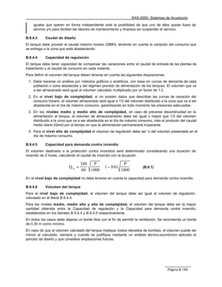 RAS-2000. Sistemas de Acueducto

    iguales que operen en forma independiente ante la posibilidad de que uno de ellos quede fuera de
    servicio y/o para facilitar las labores de mantenimiento y limpieza sin suspender el servicio.

B.9.4.3     Caudal de diseño
El tanque debe proveer el caudal máximo horario (QMH), teniendo en cuenta la variación del consumo que
se entrega a la zona que está abasteciendo.

B.9.4.4     Capacidad de regulación
El tanque debe tener capacidad de compensar las variaciones entre el caudal de entrada de las plantas de
tratamiento y el caudal de consumo en cada instante.
Para definir el volumen del tanque deben tenerse en cuenta las siguientes disposiciones:
 1. Debe hacerse un análisis por métodos gráficos o analíticos, con base en curvas de demanda de cada
    población o zona abastecida y del régimen previsto de alimentación de los tanques. El volumen que va
    a ser almacenado será igual al volumen calculado multiplicado por un factor de 1.2.
 2. En el nivel bajo de complejidad, si no existen datos que describan las curvas de variación del
    consumo horario, el volumen almacenado será igual a 1/3 del volumen distribuido a la zona que va a ser
    abastecida en el día de máximo consumo, garantizando en todo momento las presiones adecuadas.
 3. En los niveles medio y medio alto de complejidad, en caso de preverse discontinuidad en la
    alimentación al tanque, el volumen de almacenamiento debe ser igual o mayor que 1/3 del volumen
    distribuido a la zona que va a ser abastecida en el día de máximo consumo, más el producto del caudal
    medio diario (Qmd) por el tiempo en que la alimentación permanecerá inoperante.
 4. Para el nivel alto de complejidad el volumen de regulación debe ser ¼ del volumen presentado en el
    día de máximo consumo.

B.9.4.5     Capacidad para demanda contra incendio
El volumen destinado a la protección contra incendios será determinado considerando una duración de
incendio de 2 horas, calculando el caudal de incendio con la ecuación

                                    386
                                     .   P                   P 
                           Q in =              ⋅  1 − 0.01              (B.9.1)
                                    60 1000                1000 
En el nivel bajo de complejidad no debe tenerse en cuenta la capacidad para demanda contra incendio.

B.9.4.6     Volumen del tanque
Para el nivel bajo de complejidad, el volumen del tanque debe ser igual al volumen de regulación,
calculado en el literal B.9.4.4.
Para los niveles medio, medio alto y alto de complejidad, el volumen del tanque debe ser la mayor
cantidad obtenida entre la Capacidad de regulación y la Capacidad para demanda contra incendio,
establecidas en los literales B.9.4.4 y B.9.4.5 respectivamente.
En todos los casos debe dejarse un borde libre con el fin de permitir la ventilación. Se recomienda un borde
de 0.30 m como mínimo.
En caso de que el volumen calculado del tanque implique costos elevados de bombeo, el volumen puede ser
menor al calculado, siempre y cuando se justifique mediante un análisis técnico-económico aplicado al
período de diseño y que considere ampliaciones futuras.




                                                                                           Página B.199
 