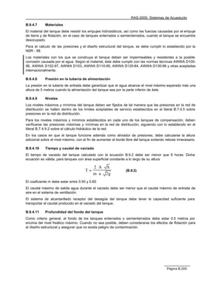 RAS-2000. Sistemas de Acueducto

B.9.4.7     Materiales
El material del tanque debe resistir los empujes hidrostáticos, así como las fuerzas causadas por el empuje
de tierra y de flotación, en el caso de tanques enterrados o semienterrados, cuando el tanque se encuentre
desocupado.
Para el cálculo de las presiones y el diseño estructural del tanque, se debe cumplir lo establecido por la
NSR - 98.
Los materiales con los que se construya el tanque deben ser impermeables y resistentes a la posible
corrosión causada por el agua. Según el material, éste debe cumplir con las normas técnicas AWWA D100-
96, AWWA D102-97, AWWA D103, AWWA D110-95, AWWA D120-84, AWWA D130-96 y otras aceptadas
internacionalmente.

B.9.4.8     Presión en la tubería de alimentación
La presión en la tubería de entrada debe garantizar que el agua alcance el nivel máximo esperado más una
altura de 5 metros cuando la alimentación del tanque sea por la parte inferior de éste.

B.9.4.9     Niveles
Los niveles máximos y mínimos del tanque deben ser fijados de tal manera que las presiones en la red de
distribución se hallen dentro de los límites aceptables de servicio establecidos en el literal B.7.4.5 sobre
presiones en la red de distribución.
Para los niveles máximos y mínimos establecidos en cada uno de los tanques de compensación, deben
verificarse las presiones máximas y mínimas en la red de distribución, siguiendo con lo establecido en el
literal B.7.4.9.2 sobre el cálculo hidráulico de la red.
En los casos en que el tanque funcione además como aliviador de presiones, debe calcularse la altura
adicional sobre el nivel máximo, con el fin de aumentar el borde libre del tanque evitando rebose innecesario.

B.9.4.10    Tiempo y caudal de vaciado
El tiempo de vaciado del tanque calculado con la ecuación B.9.2 debe ser menor que 8 horas. Dicha
ecuación es válida, para tanques con área superficial constante a lo largo de su altura

                                           2 ⋅A⋅ h
                                      T=                         (B.9.2)
                                           m ⋅ a ⋅ 2g
El coeficiente m debe estar entre 0.50 y 0.60
El caudal máximo de salida agua durante el vaciado debe ser menor que el caudal máximo de entrada de
aire en el sistema de ventilación.
El sistema de alcantarillado receptor del desagüe del tanque debe tener la capacidad suficiente para
transportar el caudal producido en el vaciado del tanque.

B.9.4.11    Profundidad del fondo del tanque
Como criterio general, el fondo de los tanques enterrados o semienterrados debe estar 0.5 metros por
encima del nivel freático máximo. Cuando no sea posible, deben considerarse los efectos de flotación para
el diseño estructural y asegurar que no exista peligro de contaminación.




                                                                                           Página B.200
 