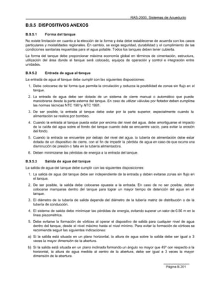 RAS-2000. Sistemas de Acueducto

B.9.5 DISPOSITIVOS ANEXOS

B.9.5.1     Forma del tanque
No existe limitación en cuanto a la elección de la forma y ésta debe establecerse de acuerdo con los casos
particulares y modalidades regionales. En cambio, se exige seguridad, durabilidad y el cumplimiento de las
condiciones sanitarias requeridas para el agua potable. Todos los tanques deben tener cubierta.
La forma del tanque debe proporcionar máxima economía global en términos de cimentación, estructura,
utilización del área donde el tanque será colocado, equipos de operación y control e integración entre
unidades.

B.9.5.2     Entrada de agua al tanque
La entrada de agua al tanque debe cumplir con las siguientes disposiciones:
 1. Debe colocarse de tal forma que permita la circulación y reduzca la posibilidad de zonas sin flujo en el
    tanque.
 2. La entrada de agua debe ser dotada de un sistema de cierre manual o automático que pueda
    maniobrarse desde la parte externa del tanque. En caso de utilizar válvulas por flotador deben cumplirse
    las normas técnicas NTC 1901y NTC 1991.
 3. De ser posible, la entrada al tanque debe estar por la parte superior, especialmente cuando la
    alimentación se realice por bombeo.
 4. Cuando la entrada al tanque pueda estar por encima del nivel del agua, debe amortiguarse el impacto
    de la caída del agua sobre el fondo del tanque cuando éste se encuentre vacío, para evitar la erosión
    del fondo.
 5. Cuando la entrada se encuentre por debajo del nivel del agua, la tubería de alimentación debe estar
    dotada de un dispositivo de cierre, con el fin de impedir la pérdida de agua en caso de que ocurra una
    disminución de presión o falla en la tubería alimentadora.
 6. Deben minimizarse las pérdidas de energía a la entrada del tanque.

B.9.5.3     Salida de agua del tanque
La salida de agua del tanque debe cumplir con las siguientes disposiciones:
 1. La salida de agua del tanque debe ser independiente de la entrada y deben evitarse zonas sin flujo en
    el tanque.
 2. De ser posible, la salida debe colocarse opuesta a la entrada. En caso de no ser posible, deben
    colocarse mamparas dentro del tanque para lograr un mayor tiempo de detención del agua en el
    tanque.
 3. El diámetro de la tubería de salida depende del diámetro de la tubería matriz de distribución o de la
    tubería de conducción.
 4. El sistema de salida debe minimizar las pérdidas de energía, evitando superar un valor de 0.50 m en la
    línea piezométrica.
 5. Debe evitarse la formación de vórtices al operar el dispositivo de salida para cualquier nivel de agua
    dentro del tanque, desde el nivel máximo hasta el nivel mínimo. Para evitar la formación de vórtices se
    recomienda seguir las siguientes indicaciones:
 a) Si la salida está situada en un plano horizontal, la altura de agua sobre la salida debe ser igual a 3
    veces la mayor dimensión de la abertura.
 b) Si la salida está situada en un plano inclinado formando un ángulo no mayor que 45º con respecto a la
    horizontal, la altura de agua medida al centro de la abertura, debe ser igual a 3 veces la mayor
    dimensión de la abertura.


                                                                                         Página B.201
 