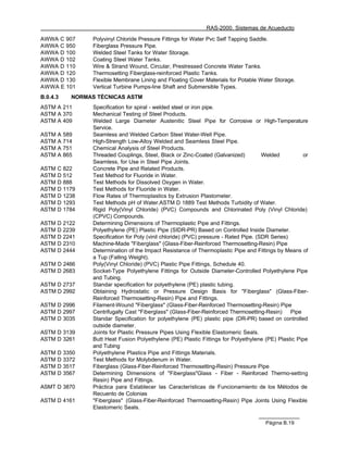 RAS-2000. Sistemas de Acueducto

AWWA C 907         Polyvinyl Chloride Pressure Fittings for Water Pvc Self Tapping Saddle.
AWWA C 950         Fiberglass Pressure Pipe.
AWWA D 100         Welded Steel Tanks for Water Storage.
AWWA D 102         Coating Steel Water Tanks.
AWWA D 110         Wire & Strand Wound, Circular, Prestressed Concrete Water Tanks.
AWWA D 120         Thermosetting Fiberglass-reinforced Plastic Tanks.
AWWA D 130         Flexible Membrane Lining and Floating Cover Materials for Potable Water Storage.
AWWA E 101         Vertical Turbine Pumps-line Shaft and Submersible Types.
B.0.4.3      NORMAS TÉCNICAS ASTM
ASTM A 211         Specification for spiral - welded steel or iron pipe.
ASTM A 370         Mechanical Testing of Steel Products.
ASTM A 409         Welded Large Diameter Austenitic Steel Pipe for Corrosive or High-Temperature
                   Service.
ASTM   A   589     Seamless and Welded Carbon Steel Water-Well Pipe.
ASTM   A   714     High-Strength Low-Alloy Welded and Seamless Steel Pipe.
ASTM   A   751     Chemical Analysis of Steel Products.
ASTM   A   865     Threaded Couplings, Steel, Black or Zinc-Coated (Galvanized)           Welded          or
                   Seamless, for Use in Steel Pipe Joints.
ASTM C 822         Concrete Pipe and Related Products.
ASTM D 512         Test Method for Fluoride in Water.
ASTM D 888         Test Methods for Dissolved Oxygen in Water.
ASTM D 1179        Test Methods for Fluoride in Water.
ASTM D 1238        Flow Rates of Thermoplastics by Extrusion Plastometer.
ASTM D 1293        Test Methods pH of Water.ASTM D 1889 Test Methods Turbidity of Water.
ASTM D 1784        Rigid Poly(Vinyl Chloride) (PVC) Compounds and Chlorinated Poly (Vinyl Chloride)
                   (CPVC) Compounds.
ASTM D 2122        Determining Dimensions of Thermoplastic Pipe and Fittings.
ASTM D 2239        Polyethylene (PE) Plastic Pipe (SIDR-PR) Based on Controlled Inside Diameter.
ASTM D 2241        Specification for Poly (vinil chloride) (PVC) pressure - Rated Pipe. (SDR Series)
ASTM D 2310        Machine-Made "Fiberglass" (Glass-Fiber-Reinforced Thermosetting-Resin) Pipe
ASTM D 2444        Determination of the Impact Resistance of Thermoplastic Pipe and Fittings by Means of
                   a Tup (Falling Weight).
ASTM D 2466        Poly(Vinyl Chloride) (PVC) Plastic Pipe Fittings, Schedule 40.
ASTM D 2683        Socket-Type Polyethylene Fittings for Outside Diameter-Controlled Polyethylene Pipe
                   and Tubing.
ASTM D 2737        Standar specification for polyethylene (PE) plastic tubing.
ASTM D 2992        Obtaining Hydrostatic or Pressure Design Basis for "Fiberglass" (Glass-Fiber-
                   Reinforced Thermosetting-Resin) Pipe and Fittings.
ASTM D 2996        Filament-Wound "Fiberglass" (Glass-Fiber-Reinforced Thermosetting-Resin) Pipe
ASTM D 2997        Centrifugally Cast "Fiberglass" (Glass-Fiber-Reinforced Thermosetting-Resin)      Pipe
ASTM D 3035        Standar Specification for polyethylene (PE) plastic pipe (DR-PR) based on controlled
                   outside diameter.
ASTM D 3139        Joints for Plastic Pressure Pipes Using Flexible Elastomeric Seals.
ASTM D 3261        Butt Heat Fusion Polyethylene (PE) Plastic Fittings for Polyethylene (PE) Plastic Pipe
                   and Tubing
ASTM D 3350        Polyethylene Plastics Pipe and Fittings Materials.
ASTM D 3372        Test Methods for Molybdenum in Water.
ASTM D 3517        Fiberglass (Glass-Fiber-Reinforced Thermosetting-Resin) Pressure Pipe
ASTM D 3567        Determining Dimensions of "Fiberglass"Glass - Fiber - Reinforced Thermo-setting
                   Resin) Pipe and Fittings.
ASMT D 3870        Práctica para Establecer las Características de Funcionamiento de los Métodos de
                   Recuento de Colonias
ASTM D 4161        "Fiberglass" (Glass-Fiber-Reinforced Thermosetting-Resin) Pipe Joints Using Flexible
                   Elastomeric Seals.

                                                                                          Página B.19
 