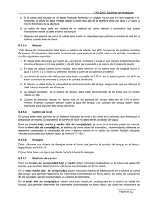 RAS-2000. Sistemas de Acueducto

 c) Si la salida está situada en un plano inclinado formando un ángulo mayor que 45º con respecto a la
    horizontal, la altura de agua medida desde la parte más alta de la abertura debe ser igual a 2 veces la
    mayor dimensión de la abertura.
 6. La salida de agua debe ser dotada de un sistema de cierre manual o automático que pueda
    maniobrarse desde la parte externa del tanque.
 7. Después del sistema de cierre de salida debe existir un dispositivo que permita la entrada de aire en la
    tubería, cuando éste se cierre.

B.9.5.4     Rebose
Todo tanque de compensación debe tener un sistema de rebose, con el fin de evacuar los posibles caudales
de exceso. El rebosadero debe estar dimensionado para evacuar el caudal máximo de entrada, cumpliendo
con los siguientes requisitos:
 1. El rebose debe descargar por medio de una tubería, vertedero o canal en una cámara independiente tan
    próxima al tanque como sea posible, y de allí debe ser evacuado a la tubería de limpieza de lavado.
 2. En caso de utilizar tubería como rebose, ésta debe terminar en un tramo recto de longitud mayor o
    igual a 3.0 m. o a 3 veces su diámetro, medida a partir de su abertura al exterior.
 3. La cámara de recolección del rebose debe tener una rejilla de 0.10 m en su parte superior con el fin de
    evitar la entrada de animales y basura a la cámara de rebose.
 4. El rebose no debe limitar la capacidad de almacenamiento del tanque, asegurando que se obtenga el
    nivel máximo esperado en el tanque.
 5. La cámara receptora de la tubería de rebose, debe estar dimensionada de tal forma que no ocurra
    rebose en ella.
 6. Cuando se presenta rebose, el borde libre en las paredes del tanque debe ser de 0.10 m como
    mínimo, evitando cualquier presión sobre la tapa del tanque. Las paredes del tanque deben estar
    diseñadas para soportar esta carga adicional.

B.9.5.5     Control de nivel
El tanque debe estar provisto de un sistema indicador de nivel y de cierre en la entrada, que disminuya la
posibilidad de rebose. El dispositivo de control de nivel no debe dañar la calidad del agua.
Para los niveles bajo, medio y medio alto de complejidad, el cierre de la entrada puede ser manual.
Para el nivel alto de complejidad, el sistema de cierre debe ser automático, recomendando sistemas de
telemetría conectados al controlador de nivel y alarma sonora en el centro de control. Pueden utilizarse
válvulas accionadas por flotador según la norma NTC 1901.

B.9.5.6     Desagüe
Debe colocarse una tubería de desagüe sobre el fondo que permita el vaciado del tanque en el tiempo
especificado en B.9.4.10.
El piso debe tener una ligera pendiente hacia la tubería de desagüe.

B.9.5.7     Medición de caudal
Para los niveles de complejidad bajo y medio deben colocarse totalizadores en la tubería de salida del
tanque, que permitan determinar los volúmenes suministrados en forma diaria.
En el nivel medio alto de complejidad deben colocarse medidores totalizadores en la tubería de salida
del tanque, que permitan determinar los volúmenes suministrados en forma diaria, así como las variaciones
de los caudales, siendo recomendado un sistema de telemetría.
En el nivel alto de complejidad deben colocarse medidores totalizadores en la tubería de salida del
tanque, que permitan determinar los volúmenes suministrados en forma diaria, así como las variaciones de

                                                                                         Página B.202
 