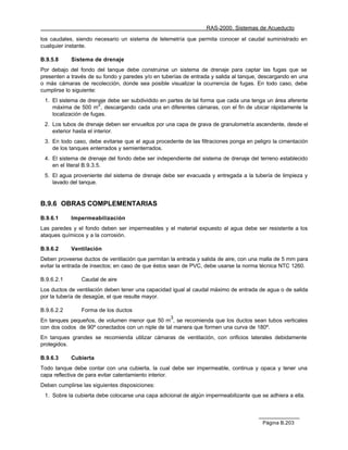 RAS-2000. Sistemas de Acueducto

los caudales, siendo necesario un sistema de telemetría que permita conocer el caudal suministrado en
cualquier instante.

B.9.5.8     Sistema de drenaje
Por debajo del fondo del tanque debe construirse un sistema de drenaje para captar las fugas que se
presenten a través de su fondo y paredes y/o en tuberías de entrada y salida al tanque, descargando en una
o más cámaras de recolección, donde sea posible visualizar la ocurrencia de fugas. En todo caso, debe
cumplirse lo siguiente:
 1. El sistema de drenaje debe ser subdividido en partes de tal forma que cada una tenga un área aferente
                       2
    máxima de 500 m , descargando cada una en diferentes cámaras, con el fin de ubicar rápidamente la
    localización de fugas.
 2. Los tubos de drenaje deben ser envueltos por una capa de grava de granulometría ascendente, desde el
    exterior hasta el interior.
 3. En todo caso, debe evitarse que el agua procedente de las filtraciones ponga en peligro la cimentación
    de los tanques enterrados y semienterrados.
 4. El sistema de drenaje del fondo debe ser independiente del sistema de drenaje del terreno establecido
    en el literal B.9.3.5.
 5. El agua proveniente del sistema de drenaje debe ser evacuada y entregada a la tubería de limpieza y
    lavado del tanque.


B.9.6 OBRAS COMPLEMENTARIAS

B.9.6.1     Impermeabilización
Las paredes y el fondo deben ser impermeables y el material expuesto al agua debe ser resistente a los
ataques químicos y a la corrosión.

B.9.6.2     Ventilación
Deben proveerse ductos de ventilación que permitan la entrada y salida de aire, con una malla de 5 mm para
evitar la entrada de insectos; en caso de que éstos sean de PVC, debe usarse la norma técnica NTC 1260.

B.9.6.2.1       Caudal de aire
Los ductos de ventilación deben tener una capacidad igual al caudal máximo de entrada de agua o de salida
por la tubería de desagüe, el que resulte mayor.

B.9.6.2.2       Forma de los ductos
                                                   3
En tanques pequeños, de volumen menor que 50 m , se recomienda que los ductos sean tubos verticales
con dos codos de 90º conectados con un niple de tal manera que formen una curva de 180º.
En tanques grandes se recomienda utilizar cámaras de ventilación, con orificios laterales debidamente
protegidos.

B.9.6.3     Cubierta
Todo tanque debe contar con una cubierta, la cual debe ser impermeable, continua y opaca y tener una
capa reflectiva de para evitar calentamiento interior.
Deben cumplirse las siguientes disposiciones:
 1. Sobre la cubierta debe colocarse una capa adicional de algún impermeabilizante que se adhiera a ella.



                                                                                        Página B.203
 