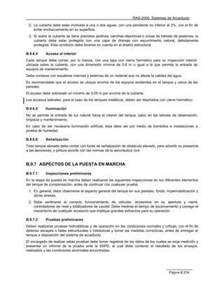 RAS-2000. Sistemas de Acueducto

 2. La cubierta debe estar inclinada a una o dos aguas, con una pendiente no inferior al 2%, con el fin de
    evitar encharcamiento en su superficie.
 3. Si sobre la cubierta se tiene previstos jardines, canchas deportivas o zonas de tránsito de peatones, la
    cubierta debe estar protegida con una capa de drenaje con escurrimiento natural, debidamente
    protegida. Esta condición debe tenerse en cuenta en el diseño estructural.

B.9.6.4     Acceso al interior
Cada tanque debe contar, por lo menos, con una tapa con cierre hermético para su inspección interior,
ubicada sobre la cubierta, con una dimensión mínima de 0.6 m o igual a la que permita la entrada de
equipos de mantenimiento.
Debe contarse con escaleras internas y externas de un material que no afecte la calidad del agua.
Es recomendable que el acceso se ubique encima de los equipos existentes en el tanque y cerca de las
paredes.
El acceso debe sobresalir un mínimo de 0.05 m por encima de la cubierta.
Los accesos laterales, para el caso de los tanques metálicos, deben ser diseñados con cierre hermético.

B.9.6.5     Iluminación
No se permite la entrada de luz natural hacia el interior del tanque, salvo en las labores de observación,
limpieza y mantenimiento.
En caso de ser necesaria iluminación artificial, ésta debe ser por medio de bombillos e instalaciones a
prueba de humedad.

B.9.6.6     Señalización
Todo tanque elevado debe contar con luces de señalización de obstáculo elevado, para advertir su presencia
a las aeronaves, y pintura acorde con las normas de la aeronáutica civil.


B.9.7 ASPECTOS DE LA PUESTA EN MARCHA

B.9.7.1     Inspecciones preliminares
En la etapa de puesta en marcha deben realizarse las siguientes inspecciones en los diferentes elementos
del tanque de compensación, antes de continuar con cualquier prueba:
 1. En general, debe observarse el aspecto general del tanque en sus paredes, fondo, impermabilización y
    obras anexas.
 2. Debe verificarse el correcto funcionamiento de válvulas, accesorios en su apertura y cierre,
    controladores de nivel y totalizadores de caudal. Debe medirse el tiempo de accionamiento y corregir el
    mecanismo de cualquier accesorio que implique grandes esfuerzos para su operación.

B.9.7.2     Pruebas preliminares
Deben realizarse pruebas hidrostáticas y de operación en las condiciones normales y críticas, con el fin de
detectar escapes o fallas estructurales o hidráulicas y tomar las medidas correctivas, antes de entregar el
tanque a disposición del sistema de acueducto.
El encargado de realizar estas pruebas debe tomar registros de los datos de los cuales se exija medición y
presentar un informe de la prueba ante la SSPD, el cual debe contener el resultado de los ensayos
realizados y las condiciones anormales encontradas.




                                                                                         Página B.204
 