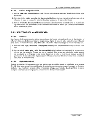 RAS-2000. Sistemas de Acueducto

B.9.8.3     Entrada de agua al tanque
 1. Para el nivel bajo de complejidad debe cerrarse manualmente la entrada ante la situación de agua
    en exceso.
 2. Para los niveles medio y medio alto de complejidad debe cerrarse manualmente la entrada ante la
    situación de agua en exceso. Se recomienda utilizar un sistema de alarma de rebose.
 3. Para el nivel alto de complejidad debe cerrarse automáticamente la entrada ante la situación de
    agua en exceso. Se recomienda utilizar un sistema de alarma de rebose y la utilización de telemetría
    en los sistemas de control.


B.9.9 ASPECTOS DEL MANTENIMIENTO

B.9.9.1     Limpieza.
Las labores de limpieza no deben afectar las presiones ni el caudal entregado en la red de distribución, ni
influir en el servicio. Deben desinfectarse las paredes y el piso de acuerdo a los procedimientos indicados
en la Norma Técnica Colombiana NTC 4576. Estas actividades debe realizarse por lo menos una vez al año.
 1. Para los nivel bajo y medio de complejidad debe limpiarse completamente el tanque una vez cada
    año.
 2. Para el nivel medio alto y alto de complejidad debe limpiarse completamente el tanque como
    mínimo una vez cada año. En caso que por su magnitud, dicho tanque sea estratégico para el servicio
    de acueducto, y su limpieza pueda causar trastornos a este, se recomienda efectuar un control
    permanente de los sedimentos depositados en el fondo así como el del cloro residual libre, para diferir
    este plazo de mantenimiento.

B.9.9.2     Impermeabilización
Cuando se detecten filtraciones mayores que las mínimas permisibles, según lo establecido en el numeral
B.9.8.2, debe hacerse una impermeabilización de todo el tanque con productos autorizados por el Ministerio
de Salud y que no afecten la salud pública ni la calidad del agua suministrada. Queda prohibido el uso de
cualquier sustancia que contenga plomo para las labores de impermeabilización.




                                                                                        Página B.206
 