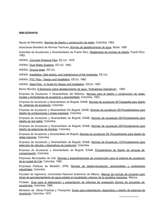 BIBLIOGRAFIA


Aguas de Manizales, Normas de diseño y construcción de redes. Colombia, 1993.
Associacao Brasilera de Normas Técnicas. Normas de abastecimiento de agua. Brasil, 1990
Autoridad de Acueductos y Alcantarillados de Puerto Rico, Reglamento de normas de diseño. Puerto Rico,
1983.
AWWA, Concrete Pressure Pipe. EE.UU. 1979.
AWWA, Dual Water Systems. EE.UU. 1983.
AWWA, Ground water. EE.UU.
AWWA, Installation, field testing, and maintenance of fire hydrantas. EE.UU.
AWWA, PVC Pipe - Design and Installation. EEUU, 1980.
AWWA, Steel Pipe - A Guide for Design and Installation. EEUU, 1987.
Banco Mundia, II Seminario sobre abastecimiento de agua. "Indicadores Operativos". 1994.
Empresa de Acueducto Y Alcantarillado del Atlántico, Normas para el diseño y construcción de redes
locales y domiciliarias de acuedúcto y alcantarillado. Colombia, 1993.
Empresa de Acueducto y Alcantarillado de Bogotá, EAAB, Normas de acueducto 04-Topografía para diseño
de sistemas de acueducto. Colombia.
Empresa de Acueducto y Alcantarillado De Bogotá, EAAB, Normas de acueducto 05-Procedimientos para
diseño de conducciones y líneas expresas. Colombia.
Empresa de Acueducto y Alcantarillado de Bogotá, EAAB, Normas de acueducto 06-Procedimiento para
diesño de red matriz. Colombia.
Empresa de Acueducto y Alcantarillado de Bogotá, EAAB, Normas de acueducto 08-Procedimiento para
diseño de estaciones de bombeo. Colombia.
Empresa de Acueducto y Alcantarillado de Bogotá, Normas de acueducto 09 -Procedimiento para diseño de
redes menores. Colombia.
Empresa de Acueducto y Alcantarillado de Bogotá, EAAB, Normas de Acueducto 10-Procedimiento para
selección de válvulas y dispositivos de protección. Colombia.
Empresa de Acueducto y Alcantarillado de Bogotá, EAAB, Procedimiento de diseño de tanques de
compensación. Colombia.
Empresas Municipales de Cali, Normas y especificaciones de construcción para el sistema de acueducto
de la ciudad de Cali. Colombia, 1982.
Empresas Públicas de Medellín, EPM, Normas de diseño-Acueducto, alcantarillado y vertimientos
industriales. Colombia.
Facultad de Ingeniería, Universidad Nacional Autónoma de México, Manual de normas de proyecto para
obras de aprovisionamiento de agua potable en localidades urbanas de la república mexicana. México.
Findeter, Guía para la elaboración y presentación de informes de evaluación técnica de proyectos de
acueductos. Colombia, 1996.
Ministerio de Obras Publicas y Transporte, Guías para presentación, diagnóstico y diseño de sistemas de
acueducto. Colombia, 1977.
 