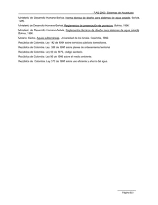 RAS-2000. Sistemas de Acueducto

Ministerio de Desarrollo Humano-Bolivia, Norma técnica de diseño para sistemas de agua potable. Bolivia,
1996.
Ministerio de Desarrollo Humano-Bolivia, Reglamentos de presentación de proyectos. Bolivia, 1996.
Ministerio de Desarrollo Humano-Bolivia, Reglamentos técnicos de diseño para sistemas de agua potable.
Bolivia, 1996.
Molano, Carlos, Aguas subterráneas. Universidad de los Andes. Colombia, 1992.
República de Colombia. Ley 142 de 1994 sobre servicios públicos domiciliaros.
República de Colombia. Ley 388 de 1997 sobre planes de ordenamiento territorial
República de Colombia. Ley 09 de 1979, código sanitario.
República de Colombia. Ley 99 de 1993 sobre el medio ambiente.
República de Colombia. Ley 373 de 1997 sobre uso eficiente y ahorro del agua.




                                                                                          Página B.ii
 