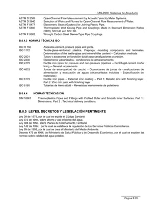RAS-2000. Sistemas de Acueducto

ASTM D 5389         Open-Channel Flow Measurement by Acoustic Velocity Meter Systems.
ASTM D 5640         Selection of Weirs and Flumes for Open-Channel Flow Measurement of Water.
ASTM F 0477         Elastomeric Seals (Gaskets) for Joining Plastic Pipe.
ASTM F 0480         Thermoplastic Well Casing Pipe and Couplings Made in Standard Dimension Ratios
                    (SDR), SCH 40 and SCH 80.
ASTM F 0682         Wrought Carbon Steel Sleeve-Type Pipe Couplings.

B.0.4.3 NORMAS TÉCNICAS ISO

ISO R 160           Asbestos-cement, presure pipes and joints.
ISO 1172            Textile-glass-reinforced plastics. Prepregs, moulding compounds and laminates.
                    Determination of the textile-glass and mineral-filler content -- Calcination methods
ISO 2531            Tubos y accesorios de fundición dúctil para canalizaciones a presión.
ISO 2230            Elastomeros vulcanizados - condiciones de almacenamiento.
ISO 4179            Ductile iron pipes for pressure and non-pressure pipelines -- Centrifugal cement mortar
                    lining -- General requirements
ISO 4633            Juntas de estanqueidad de caucho - Guarniciones de juntas de canalizaciones de
                    alimentación y evacuación de aguas (Alcantarilados incluidos - Especificación de
                    materiales)
ISO 8179            Ductile iron pipes -- External zinc coating -- Part 1: Metallic zinc with finishing layer.
                    Part 2 :Zinc rich paint with finishing layer
ISO 8180            Tuberías de hierro dúctil – Revestidas interiormente de polietileno.


B.0.4.4     NORMAS TÉCNICAS DIN
DIN 16961       Thermoplastics Pipes and Fittings with Profiled Outer and Smooth Inner Surfaces. Part 1 :
                Dimensions. Part 2 : Technical delivery conditions.


B.0.5 LEYES, DECRETOS Y LEGISLACIÓN PERTINENTE
Ley 09 de 1979, por la cual se expide el Código Sanitario
Ley 373 de 1997, sobre ahorro y uso eficiente del agua.
Ley 388 de 1997, sobre Planes de Ordenamiento Territorial
Ley 142 de 1994, por la cual se establece la regulación de los Servicios Públicos Domiciliarios.
Ley 99 de 1993, por la cual se crea el Ministerio del Medio Ambiente.
Decreto 475 de 1998, del Ministerio de Salud Pública y de Desarrollo Económico, por el cual se expiden las
normas sobre calidad del agua potable.




                                                                                            Página B.20
 