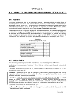 CAPÍTULO B.1

B.1. ASPECTOS GENERALES DE LOS SISTEMAS DE ACUEDUCTO



B.1.1 ALCANCE
El propósito del siguiente título es fijar los criterios básicos y requisitos mínimos que deben reunir los
diferentes procesos involucrados en la conceptualización, el diseño, la construcción, la supervisión técnica,
la puesta en marcha, la operación y el mantenimiento de los sistemas de acueducto que se desarrollen en
la República de Colombia, con el fin de garantizar su seguridad, durabilidad, funcionalidad, calidad,
eficiencia, sostenibilidad y redundancia dentro de un nivel de complejidad determinado.
El presente título incluye el cálculo de la población, la dotación y demanda, las fuentes de abastecimiento,
las captaciones de agua superficial y profunda, las aducciones y conducciones, las redes de distribución,
las estaciones de bombeo y los tanques de compensación que forman parte de los sistemas de acueducto,
cuyas prescripciones particulares deben seguirse según la tabla B.1.1. No incluye las plantas de
tratamiento de agua potable, ni los procesos de potabilización, aspectos que son tratados en el Título C.

                                                 TABLA B.1.1
                                      Contenido del presente Título
                                     Componente                     Capítulo
                      Aspectos generales                              B.1
                      Población, dotación y demanda                   B.2
                      Fuentes de abastecimiento                       B.3
                      Captaciones de agua superficial                 B.4
                      Captaciones de agua subterránea                 B.5
                      Aducciones y conducciones                       B.6
                      Redes de distribución                           B.7
                      Estaciones de bombeo                            B.8
                      Tanques de compensación                         B.9


B.1.2 DEFINICIONES
Para interpretar y aplicar el presente Título deben tenerse en cuenta las siguientes definiciones:
Abatimiento Diferencia entre el nivel estático y el nivel dinámico o de bombeo en el pozo de explotación de
un acuífero.
Accesorios Elementos componentes de un sistema de tuberías, diferentes de las tuberías en sí, tales
como uniones, codos, tees etc.
Acometida Derivación de la red local de acueducto que llega hasta el registro de rueda en el punto de
empate con la instalación interna del inmueble. En edificios de propiedad horizontal o condominios, la
acometida llega hasta el registro de corte general.

Aclaración: el registro de rueda es una válvula de operación manual de Compuerta o de Bola va instalado
adelante del medidor y puede ser operado por el usuario. Es diferente al registro de corte del servicio de
acueducto que va antes del medidor, dentro de la cajilla de este y solamente lo opera la E.S.P. para casos
como suspensión del servicio de acueducto. (Decreto 302 Febrero 2000, reglamentario de la Ley 142)

Acueducto Véase sistema de abastecimiento de agua.
Acuífero confinado Acuífero comprendido entre dos capas impermeables en donde el agua está sometida
a una presión mayor que la atmosférica.


                                                                                             Página B.21
 