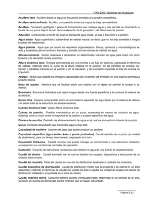 RAS-2000. Sistemas de Acueducto

Acuífero libre Acuífero donde al agua se encuentra sometida a la presión atmosférica.
Acuífero semiconfinado Acuífero comprendido entre dos capas de baja permeabilidad.
Acuífero Formación geológica o grupo de formaciones que contiene agua y que permite su movimiento a
través de sus poros bajo la acción de la aceleración de la gravedad o de diferencias de presión.
Aducción Componente a través del cual se transporta agua cruda, ya sea a flujo libre o a presión.
Agua cruda Agua superficial o subterránea en estado natural; es decir, que no ha sido sometida a ningún
proceso de tratamiento.
Agua potable Agua que por reunir los requisitos organolépticos, físicos, químicos y microbiológicos es
apta y aceptable para el consumo humano y cumple con las normas de calidad de agua.
Almacenamiento Acción destinada a almacenar un determinado volumen de agua para cubrir los picos
horarios y la demanda contra incendios.
Altura dinámica total Energía suministrada por una bomba a un flujo en tuberías, expresada en términos
de cabeza, obtenida como la suma de la altura estática en la succión, de las pérdidas de energía por
fricción y pérdidas menores en la succión y en la impulsión, y de la presión requerida al final de la línea de
impulsión.
Anclaje Apoyo que soporta los empujes ocasionados por el cambio de dirección en una tubería sometida a
presión interna.
Boca de acceso      Abertura que se localiza sobre una tubería con el objeto de permitir el acceso a su
interior.
Bocatoma Estructura hidráulica que capta el agua desde una fuente superficial y la conduce al sistema de
acueducto.
Borde libre Espacio comprendido entre el nivel máximo esperado del agua fijado por el sistema de rebose
y la altura total de la estructura de almacenamiento.
Cabeza dinámica total Véase Altura dinámica total.
Cabeza de presión. Presión manométrica en un punto, expresada en metros de columna de agua,
obtenida como la razón entre la magnitud de la presión y el peso específico del agua.
Cámara de succión Depósito de almacenamiento de agua en el cual se encuentra la tubería de succión.
Canal Conducto descubierto que transporta agua a flujo libre.
Capacidad de acuífero Volumen de agua que puede producir un acuífero.
Capacidad específica (agua subterránea o pozos profundos) Caudal extraído de un pozo por unidad
de abatimiento, para un tiempo determinado, expresado en L/s/m.
Capacidad hidráulica Caudal máximo que puede manejar un componente o una estructura hidráulica
conservando sus condiciones normales de operación.
Captación Conjunto de estructuras necesarias para obtener el agua de una fuente de abastecimiento.
Caudal de diseño Caudal estimado con el cual se diseñan los equipos, dispositivos y estructuras de un
sistema determinado.
Caudal de incendio Parte del caudal en una red de distribución destinado a combatir los incendios.
Caudal específico de distribución Caudal de distribución medio que se presenta o se estima en un área
específica y definido en términos de caudal por unidad de área o caudal por unidad de longitud de tubería de
distribución instalada o proyectada en el área de diseño.
Caudal máximo diario Consumo máximo durante veinticuatro horas, observado en un período de un año,
sin tener en cuenta las demandas contra incendio que se hayan presentado.



                                                                                            Página B.22
 