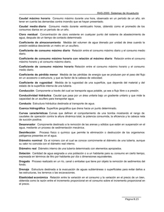 RAS-2000. Sistemas de Acueducto

Caudal máximo horario Consumo máximo durante una hora, observado en un período de un año, sin
tener en cuenta las demandas contra incendio que se hayan presentado.
Caudal medio diario Consumo medio durante veinticuatro horas, obtenido como el promedio de los
consumos diarios en un período de un año.
Cloro residual Concentración de cloro existente en cualquier punto del sistema de abastecimiento de
agua, después de un tiempo de contacto determinado
Coeficiente de almacenamiento Medida del volumen de agua drenado por unidad de área cuando la
presión estática desciende un metro en un acuífero.
Coeficiente de consumo máximo diario Relación entre el consumo máximo diario y el consumo medio
diario.
Coeficiente de consumo máximo horario con relación al máximo diario Relación entre el consumo
máximo horario y el consumo máximo diario.
Coeficiente de consumo máximo horario Relación entre el consumo máximo horario y el consumo
medio diario.
Coeficiente de pérdida menor Medida de las pérdidas de energía que se producen por el paso del flujo
en un accesorio o estructura, y que es factor de la cabeza de velocidad.
Coeficiente de rugosidad Medida de la rugosidad de una superficie, que depende del material y del
estado de la superficie interna de una tubería.
Conducción Componente a través del cual se transporta agua potable, ya sea a flujo libre o a presión.
Conductividad hidráulica Caudal que pasa por un área unitaria bajo un gradiente unitario y que mide la
capacidad de un acuífero para transportar agua.
Conducto Estructura hidráulica destinada al transporte de agua.
Cuenca hidrográfica Superficie geográfica que drena hacia un punto determinado.
Curvas características Curvas que definen el comportamiento de una bomba mostrando el rango de
caudales de operación contra la altura dinámica total, la potencia consumida, la eficiencia y la cabeza neta
de succión positiva.
Desarenador Componente destinado a la remoción de las arenas y sólidos que están en suspensión en el
agua, mediante un proceso de sedimentación mecánica.
Desinfección    Proceso físico o químico que permite la eliminación o destrucción de los organismos
patógenos presentes en el agua.
Diámetro nominal Es el número con el cual se conoce comúnmente el diámetro de una tubería, aunque
su valor no coincida con el diámetro real interno.
Diámetro real Diámetro interno de una tubería determinado con elementos apropiados.
Dotación Cantidad de agua asignada a una población o a un habitante para su consumo en cierto tiempo,
expresada en términos de litro por habitante por día o dimensiones equivalentes.
Dragado Proceso realizado en un río, canal o embalse que tiene por objeto la remoción de sedimentos del
fondo.
Drenaje Estructura destinada a la evacuación de aguas subterráneas o superficiales para evitar daños a
las estructuras, los terrenos o las excavaciones.
Elasticidad económica Relación entre la variación en el consumo y la variación en el precio de un bien,
obtenida como la razón entre el incremento proporcional en el consumo sobre el incremento proporcional en
el precio.




                                                                                           Página B.23
 