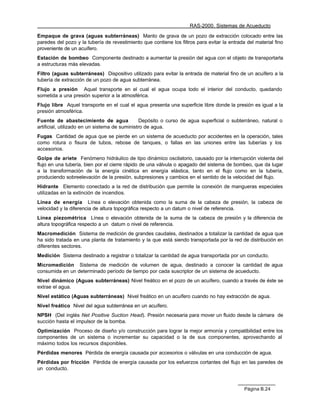 RAS-2000. Sistemas de Acueducto

Empaque de grava (aguas subterráneas) Manto de grava de un pozo de extracción colocado entre las
paredes del pozo y la tubería de revestimiento que contiene los filtros para evitar la entrada del material fino
proveniente de un acuífero.
Estación de bombeo Componente destinado a aumentar la presión del agua con el objeto de transportarla
a estructuras más elevadas.
Filtro (aguas subterráneas) Dispositivo utilizado para evitar la entrada de material fino de un acuífero a la
tubería de extracción de un pozo de agua subterránea.
Flujo a presión Aquel transporte en el cual el agua ocupa todo el interior del conducto, quedando
sometida a una presión superior a la atmosférica.
Flujo libre Aquel transporte en el cual el agua presenta una superficie libre donde la presión es igual a la
presión atmosférica.
Fuente de abastecimiento de agua                Depósito o curso de agua superficial o subterráneo, natural o
artificial, utilizado en un sistema de suministro de agua.
Fugas Cantidad de agua que se pierde en un sistema de acueducto por accidentes en la operación, tales
como rotura o fisura de tubos, rebose de tanques, o fallas en las uniones entre las tuberías y los
accesorios.
Golpe de ariete Fenómeno hidráulico de tipo dinámico oscilatorio, causado por la interrupción violenta del
flujo en una tubería, bien por el cierre rápido de una válvula o apagado del sistema de bombeo, que da lugar
a la transformación de la energía cinética en energía elástica, tanto en el flujo como en la tubería,
produciendo sobreelevación de la presión, subpresiones y cambios en el sentido de la velocidad del flujo.
Hidrante Elemento conectado a la red de distribución que permite la conexión de mangueras especiales
utilizadas en la extinción de incendios.
Línea de energía Línea o elevación obtenida como la suma de la cabeza de presión, la cabeza de
velocidad y la diferencia de altura topográfica respecto a un datum o nivel de referencia.
Línea piezométrica Línea o elevación obtenida de la suma de la cabeza de presión y la diferencia de
altura topográfica respecto a un datum o nivel de referencia.
Macromedición Sistema de medición de grandes caudales, destinados a totalizar la cantidad de agua que
ha sido tratada en una planta de tratamiento y la que está siendo transportada por la red de distribución en
diferentes sectores.
Medición Sistema destinado a registrar o totalizar la cantidad de agua transportada por un conducto.
Micromedición Sistema de medición de volumen de agua, destinado a conocer la cantidad de agua
consumida en un determinado período de tiempo por cada suscriptor de un sistema de acueducto.
Nivel dinámico (Aguas subterráneas) Nivel freático en el pozo de un acuífero, cuando a través de éste se
extrae el agua.
Nivel estático (Aguas subterráneas) Nivel freático en un acuífero cuando no hay extracción de agua.
Nivel freático Nivel del agua subterránea en un acuífero.
NPSH (Del inglés Net Positive Suction Head). Presión necesaria para mover un fluido desde la cámara de
succión hasta el impulsor de la bomba.
Optimización Proceso de diseño y/o construcción para lograr la mejor armonía y compatibilidad entre los
componentes de un sistema o incrementar su capacidad o la de sus componentes, aprovechando al
máximo todos los recursos disponibles.
Pérdidas menores Pérdida de energía causada por accesorios o válvulas en una conducción de agua.
Pérdidas por fricción Pérdida de energía causada por los esfuerzos cortantes del flujo en las paredes de
un conducto.



                                                                                              Página B.24
 