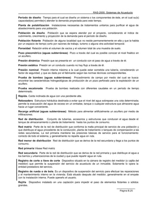 RAS-2000. Sistemas de Acueducto

Período de diseño Tiempo para el cual se diseña un sistema o los componentes de éste, en el cual su(s)
capacidad(es) permite(n) atender la demanda proyectada para este tiempo.
Planta de potabilización Instalaciones necesarias de tratamientos unitarios para purificar el agua de
abastecimiento para una población.
Población de diseño Población que se espera atender por el proyecto, considerando el índice de
cubrimiento, crecimiento y proyección de la demanda para el período de diseño.
Población flotante Población de alguna localidad que no reside permanentemente en ella y que la habita
por un espacio de tiempo corto por razones de trabajo, turismo o alguna otra actividad temporal.
Porosidad Relación entre el volumen de vacíos y el volumen total de una muestra de suelo.
Pozo piezométrico (aguas subterráneas) Pozo a través del cual es posible conocer el nivel freático en
un acuífero.
Presión dinámica Presión que se presenta en un conducto con el paso de agua a través de él.
Presión estática Presión en un conducto cuando no hay flujo a través de él.
Presión nominal Presión interna máxima a la cual puede estar sometida una tubería, considerando un
factor de seguridad, y que es dada por el fabricante según las normas técnicas correspondientes.
Prueba de bombeo (aguas subterráneas) Procedimiento de campo por medio del cual se busca
encontrar las características hidrogeológicas de producción de un pozo perforado para la explotación de un
acuífero.
Prueba escalonada       Prueba de bombeo realizada con diferentes caudales en un período de tiempo
determinado.
Rápida. Caída inclinada de agua con una pendiente alta.
Rebosadero Estructura hidráulica destinada a evitar que el nivel del agua sobrepase una cota determinada;
permite la evacuación del agua de exceso en un embalse, tanque o cualquier estructura que almacene agua
hacia un lugar conveniente.
Recarga artificial (aguas subterráneas) Método para alimentar artificialmente un acuífero por medio de
infiltraciones.
Red de distribución    Conjunto de tuberías, accesorios y estructuras que conducen el agua desde el
tanque de almacenamiento o planta de tratamiento hasta los puntos de consumo.
Red matriz Parte de la red de distribución que conforma la malla principal de servicio de una población y
que distribuye el agua procedente de la conducción, planta de tratamiento o tanques de compensación a las
redes secundarias. La red primaria mantiene las presiones básicas de servicio para el funcionamiento
correcto de todo el sistema, y generalmente no reparte agua en ruta.
Red menor de distribución Red de distribución que se deriva de la red secundaria y llega a los puntos de
consumo.
Red primaria Véase Red matriz
Red secundaria Parte de la red de distribución que se deriva de la red primaria y que distribuye el agua a
los barrios y urbanizaciones de la ciudad y que puede repartir agua en ruta.
Registro de corte o llave de corte Dispositivo situado en la cámara de registro del medidor (o cajilla del
medidor) que permite la suspensión del servicio de acueducto de un inmueble. Solamente lo opera la
entidad prestadora del servicio.
Registro de rueda o de bola. Es un dispositivo de suspensión del servicio para efectuar las reparaciones
y el mantenimiento interno en la vivienda. Está situado después del medidor, generalmente en el empate
con la instalación interna. Puede operarlo el usuario.
Rejilla Dispositivo instalado en una captación para impedir el paso de elementos flotantes o sólidos
grandes.

                                                                                         Página B.25
 