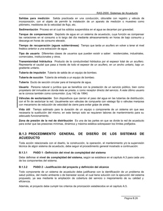 RAS-2000. Sistemas de Acueducto

Salidas para medición Salida practicada en una conducción, obturable con registro y válvula de
incorporación, con el objeto de permitir la instalación de un aparato de medición o muestreo como
pitómetro, medidores de la velocidad de flujo, etc.
Sedimentación Proceso en el cual los sólidos suspendidos en el agua se decantan por gravedad.
Tanque de compensación Depósito de agua en un sistema de acueducto, cuya función es compensar
las variaciones en el consumo a lo largo del día mediante almacenamiento en horas de bajo consumo y
descarga en horas de consumo elevado.
Tiempo de recuperación (aguas subterráneas) Tiempo que tarda un acuífero en volver a tener el nivel
freático anterior a una extracción de agua.
Tipo de usuario Diferentes clases de usuarios que pueden existir a saber: residenciales, industriales,
comerciales, institucionales y otros.
Transmisividad hidráulica Producto de la conductividad hidráulica por el espesor total de un acuífero.
Representa el caudal que pasa a través de todo el espesor de un acuífero, en un ancho unitario, bajo un
gradiente unitario.
Tubería de impulsión Tubería de salida de un equipo de bombeo.
Tubería de succión Tubería de entrada a un equipo de bombeo.
Tubería Ducto de sección circular para el transporte de agua.
Usuario Persona natural o jurídica que se beneficia con la prestación de un servicio público, bien como
propietario del inmueble en donde éste se presta, o como receptor directo del servicio. A este último usuario
se le conoce también como consumidor. (Ley 142 de 1994)
Válvulas de sectorización Son dispositivos que cierran el paso del agua en las tuberías de distribución,
con el fin de sectorizar la red. Usualmente son válvulas de compuerta con vástago fijo o válvulas mariposa
con mecanismo de reducción de velocidad de cierre para evitar golpe de ariete.
Vida útil Tiempo estimado para la duración de un equipo o componente de un sistema sin que sea
necesaria la sustitución del mismo; en este tiempo solo se requieren labores de mantenimiento para su
adecuado funcionamiento.
Zona de presión de la red de distribución Es una de las partes en que se divide la red de acueducto
para evitar que las presiones mínimas, dinámica y máxima estática sobrepasen los límites prefijados.


B.1.3 PROCEDIMIENTO                GENERAL         DE     DISEÑO        DE     LOS      SISTEMAS          DE
ACUEDUCTO
Toda acción relacionada con el diseño, la construcción, la operación, el mantenimiento y/o la supervisión
técnica de algún sistema de acueducto, debe seguir el procedimiento general mostrado a continuación:

B.1.3.1     PASO 1 - Definición del nivel de complejidad del sistema
Debe definirse el nivel de complejidad del sistema, según se establece en el capítulo A.3 para cada uno
de los componentes del sistema.

B.1.3.2     PASO 2 - Justificación del proyecto y definición del alcance
Todo componente de un sistema de acueducto debe justificarse con la identificación de un problema de
salud pública, del medio ambiente o de bienestar social, el cual tiene solución con la ejecución del sistema
propuesto, ya sea mediante la ampliación de cobertura del servicio o mejoramiento de su calidad y
eficiencia.
Además, el proyecto debe cumplir los criterios de priorización establecidos en el capítulo A.5.



                                                                                            Página B.26
 