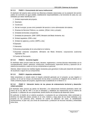RAS-2000. Sistemas de Acueducto

B.1.3.3     PASO 3 - Conocimiento del marco institucional
El diseñador del sistema debe conocer las diferentes entidades relacionadas con la prestación del servicio
público de suministro de agua potable, estableciendo responsabilidades y las funciones de cada una. Las
entidades que deben identificarse son :
   1. Entidad responsable del proyecto.
   2. Diseñador.
   3. Constructor.
   4. Rol del municipio, ya sea como prestador del servicio o como administrador del sistema.
   5. Empresa de Servicios Públicos y su carácter. (Oficial, mixto o privado)
   6. Entidades territoriales competentes.
   7. Entidades de planeación. (DNP, DSPD, Ministerio del Medio Ambiente, etc)
   8. Entidad reguladora. (CRA u otra)
   9. Entidad de vigilancia y control. (SSPD u otra)
   10.Operador.
   11.Interventor.
   12.Acciones proyectadas de la comunidad en el sistema.
   13.Autoridad ambiental competente. (Ministerio del Medio Ambiente, corporaciones autónomas
      regionales, etc)
   14.Fuentes de financiación.

B.1.3.4     PASO 4 - Acciones legales
El diseñador debe conocer todas las leyes, decretos, reglamentos y normas técnicas relacionadas con la
conceptualización, diseño, operación, construcción, mantenimiento, supervisión técnica y operación de un
sistema de acueducto o cada uno de sus componentes en particular.
Además, deben tomarse las medidas legales necesarias para garantizar el adecuado desarrollo del sistema
de acueducto o alguno de sus componentes.

B.1.3.5     PASO 5 - Aspectos ambientales
Debe presentarse un estudio sobre el impacto ambiental generado por el proyecto, ya sea negativo o
positivo, en el cual se incluya una descripción de las obras y acciones de mitigación de los efectos en el
medio ambiente propios del proyecto, siguiendo todo lo establecido en el literal A.1.3

B.1.3.6    PASO 6 - Ubicación dentro de los planes de ordenamiento territorial y desarrollo
urbano previstos
El diseñador debe conocer los planes de desarrollo y de ordenamiento territorial planteados dentro del
marco de la Ley 388 de 1997 o la que la reemplace y establecer las implicaciones que el sistema de
acueducto, o cualquiera de sus componentes, tendría dentro de la dinámica del desarrollo urbano.
En particular, el diseño de un sistema acueducto, o cualquiera de sus componentes, debe contemplar la
dinámica de desarrollo urbano prevista en el corto, mediano y largo plazo de las áreas habitadas y las
proyecta en los próximos años, teniendo en cuenta la utilización del suelo, la estratificación
socioeconómica, el plan vial y las zonas de conservación y protección de recursos naturales y ambientales
entre otros.




                                                                                         Página B.27
 