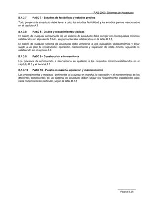 RAS-2000. Sistemas de Acueducto

B.1.3.7     PASO 7 - Estudios de factibilidad y estudios previos
Todo proyecto de acueducto debe llevar a cabo los estudios factibilidad y los estudios previos mencionados
en el capítulo A.7

B.1.3.8     PASO 8 - Diseño y requerimientos técnicos
El diseño de cualquier componente de un sistema de acueducto debe cumplir con los requisitos mínimos
establecidos en el presente Título, según los literales establecidos en la tabla B.1.1.
El diseño de cualquier sistema de acueducto debe someterse a una evaluación socioeconómica y estar
sujeto a un plan de construcción, operación, mantenimiento y expansión de costo mínimo, siguiendo lo
establecido en el capítulo A.8

B.1.3.9     PASO 9 - Construcción e interventoría
Los procesos de construcción e interventoría se ajustarán a los requisitos mínimos establecidos en el
capítulo G.6 y el literal A.1.5

B.1.3.10    PASO 10 - Puesta en marcha, operación y mantenimiento
Los procedimientos y medidas pertinentes a la puesta en marcha, la operación y el mantenimiento de los
diferentes componentes de un sistema de acueducto deben seguir los requerimientos establecidos para
cada componente en particular, según la tabla B.1.1




                                                                                         Página B.28
 