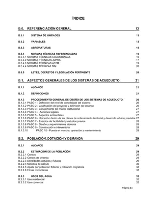 ÍNDICE

B.0.      REFERENCIACIÓN GENERAL                                                                            13

B.0.1        SISTEMA DE UNIDADES                                                                            13

B.0.2        VARIABLES                                                                                      13

B.0.3        ABREVIATURAS                                                                                   15

B.0.4       NORMAS TÉCNICAS REFERENCIADAS                                                                   16
B.0.4.1   NORMAS TÉCNICAS COLOMBIANAS                                                                       16
B.0.4.2   NORMAS TÉCNICAS AWWA                                                                              17
B.0.4.3   NORMAS TÉCNICAS ASTM                                                                              19
B.0.4.4   NORMAS TÉCNICAS DIN                                                                               20

B.0.5        LEYES, DECRETOS Y LEGISLACIÓN PERTINENTE                                                       20


B.1.      ASPECTOS GENERALES DE LOS SISTEMAS DE ACUEDUCTO                                                   21

B.1.1        ALCANCE                                                                                        21

B.1.2        DEFINICIONES                                                                                   21

B.1.3     PROCEDIMIENTO GENERAL DE DISEÑO DE LOS SISTEMAS DE ACUEDUCTO                                      26
B.1.3.1 PASO 1 - Definición del nivel de complejidad del sistema                                            26
B.1.3.2 PASO 2 - Justificación del proyecto y definición del alcance                                        26
B.1.3.3 PASO 3 - Conocimiento del marco institucional                                                       27
B.1.3.4 PASO 4 - Acciones legales                                                                           27
B.1.3.5 PASO 5 - Aspectos ambientales                                                                       27
B.1.3.6 PASO 6 - Ubicación dentro de los planes de ordenamiento territorial y desarrollo urbano previstos   27
B.1.3.7 PASO 7 - Estudios de factibilidad y estudios previos                                                28
B.1.3.8 PASO 8 - Diseño y requerimientos técnicos                                                           28
B.1.3.9 PASO 9 - Construcción e interventoría                                                               28
B.1.3.10      PASO 10 - Puesta en marcha, operación y mantenimiento                                         28


B.2.      POBLACIÓN, DOTACIÓN Y DEMANDA                                                                     29

B.2.1        ALCANCE                                                                                        29

B.2.2        ESTIMACIÓN DE LA POBLACIÓN                                                                     29
B.2.2.1   Censos                                                                                            29
B.2.2.2   Censos de vivienda                                                                                29
B.2.2.3   Densidades actuales y futuras                                                                     29
B.2.2.4   Métodos de cálculo                                                                                30
B.2.2.5   Ajuste por población flotante y población migratoria                                              32
B.2.2.6   Etnias minoritarias                                                                               32

B.2.3      USOS DEL AGUA                                                                                    32
B.2.3.1 Uso residencial                                                                                     32
B.2.3.2 Uso comercial                                                                                       32

                                                                                             Página B.i
 