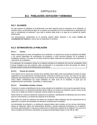 CAPÍTULO B.2

                    B.2. POBLACIÓN, DOTACIÓN Y DEMANDA



B.2.1 ALCANCE
En este capítulo se establece el procedimiento que debe seguirse para la evaluación de la población, la
dotación bruta y la demanda de agua de un sistema de acueducto con el fin de determinar la capacidad real
que un componente en particular o que todo el sistema debe tener a lo largo de un período de diseño
determinado.
Las prescripciones establecidas en el presente capítulo deben aplicarse a los cuatro niveles de
complejidad del sistema a menos que se especifique lo contrario.




B.2.2 ESTIMACIÓN DE LA POBLACIÓN

B.2.2.1     Censos
Deben recolectarse los datos demográficos de la población, en especial los censos de población del DANE
y los censos disponibles de suscriptores de acueducto y otros servicios públicos de la localidad o
localidades similares. Con base en los datos anteriores deben obtenerse los parámetros que determinen el
crecimiento de la población.

La estimación de la población urbana es el aspecto principal en la definición del nivel de complejidad. Este
manual establece que esa población debe corresponder a la proyectada al final del periodo de diseño,
llamado también horizonte de planeamiento del proyecto.

B.2.2.2     Censos de vivienda
Si se dispone de los censos de vivienda de la localidad, éstos deben estar acompañados de todos los datos
registrados en las publicaciones correspondientes, indicando la fuente y/o el autor. Con base en los datos
anteriores debe obtenerse la tasa de crecimiento de la vivienda. Para verificar los datos de vivienda del último
censo deben contabilizarse las casas habitadas en cada zona de la localidad, al igual que los
establecimientos comerciales, industriales e institucionales.

B.2.2.3     Densidades actuales y futuras
Teniendo en cuenta la identificación de las zonas actuales de la población y las zonas de expansión futuras,
la densidad actual y la densidad proyectada deben hallarse con base en la población actual y futura de las
zonas con el objeto de verificar la expansión real del sistema de acueducto.
Debe tenerse en cuenta la distribución espacial de la población, identificando los diferentes usos de la tierra,
tipos de consumidores y la distribución espacial de la demanda.
Para todas las zonas de cobertura del sistema de acueducto debe verificarse que las proyecciones de la
población no superen las densidades de saturación previstas para la localidad.
Las densidades de población y la distribución espacial deben estar acordes con las normas urbanísticas,
planes de desarrollo, planes de ordenamiento territorial y demás programas formulados por el gobierno
municipal, gubernamental o nacional que determinen la distribución espacial de la población, los usos de la
tierra y posibles servidumbres, atendiendo los programas desarrollados según la Ley 188 de 1997.



                                                                                              Página B.29
 