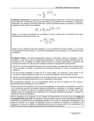 RAS-2000. Sistemas de Acueducto

                                                           1
                                            P        (Tuc −Tci )
                                        r =  uc 
                                            P                      −1
                                             ci 
 El Método exponencial La utilización de este método requiere conocer por lo menos tres censos para
 poder determinar el promedio de la tasa de crecimiento de la población. Se recomienda su aplicación a
 poblaciones que muestren apreciable desarrollo y poseen abundantes áreas de expansión. La ecuación
 empleada por este método es la siguiente:

                                                             k × (T f − Tci   )
                                    P f = Pci × e
 Donde k es la tasa de crecimiento de la población la cual se calcula como el promedio de las tasas
 calculadas para cada par de censos, así:

                                                 LnPcp − LnPca
                                           k=
                                                    Tcp − Tca


 donde Pcp es la población del censo posterior, Pca es la población del censo anterior, Tcp es el año
 correspondiente al censo posterior, Tca es el año correspondiente al censo anterior y Ln el logaritmo natural
 o neperiano.


 El Método Gráfico Se utiliza principalmente cuando la información censal es insuficiente o poco
 confiable, lo cual hace que las proyecciones geométricas y exponencial arrojen resultados que no
 corresponden con la realidad. El método gráfico consiste en comparar gráficamente la población del
 municipio en estudio con la de otros tres municipios del país con las siguientes características:
 • Uno de los municipios (población B) debe ser de la misma región, con desarrollo, clima y tamaño similar
   al del municipio en estudio y obviamente con información confiable en cuanto a crecimiento de la
   población.
 • El otro municipio (población C) debe ser de la misma región, con desarrollo y clima similar al del
   municipio en estudio (población A) pero con un número de habitantes mayor al de este municipio.
 • El tercer municipio (población D) debe ser de otra región del país con una número de habitantes mayor al
   del municipio en estudio (población A) y con un desarrollo y clima similar.
 El procedimiento detallado, por ser eminentemente gráfico es difícil de explicar en este manual y
 próximamente será entregado en la Guía RAS 001.
Cuando el tamaño de la población, las condiciones demográficas, el crecimiento de la población no continuo
o las condiciones externas que generen periodos demográficos cambiantes en el tiempo requieran la
utilización de métodos de cálculo de población diferentes a los presentados en la Tabla B.2.1, otros
métodos podrán ser empleados bajo la aprobación de la empresa prestadora del servicio y la opinión de
expertos en estudios demográficos.

Para la estimación de la población, en los estudios de planeamiento de servicios para los niveles de
complejidad medio alto y alto, se considera una buena práctica realizar estudios demográficos detallados
conducidos por profesionales en la demografía. Métodos como el de los componentes demográficos, que
analiza la variación en el tiempo de parámetros como la natalidad, la mortalidad, la emigración y la
inmigración, son de gran utilidad y confiabilidad para obtener un sustento sólido a las proyecciones de
población que permita una adecuada estimación de la demanda de los servicios




                                                                                            Página B.31
 