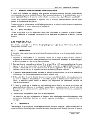 RAS-2000. Sistemas de Acueducto

B.2.2.5     Ajuste por población flotante y población migratoria
El cálculo de la población por abastecer debe considerar actividades turísticas, laborales, industriales y/o
comerciales que representen población flotante. Debe ajustarse la proyección de la población para tener en
cuenta la población flotante, de acuerdo con los estudios socioeconómicos disponibles para la población.
En caso de que existan posibilidades de migración hacia el municipio, ésta debe tenerse presente en los
estudios de proyección de la población.
En caso de que no existan datos, el diseñador debe proyectar la población utilizando alguna metodología
especial establecida de común acuerdo con el contratante.

B.2.2.6     Etnias minoritarias
En caso de que en el municipio objeto de la construcción o ampliación de un sistema de acueducto exista
una etnia minoritaria, la proyección de la población de ésta debe ser objeto de un estudio individual
detallado.


B.2.3 USOS DEL AGUA
Debe hacerse un estudio de la dotación desagregada por usos y por zonas del municipio, el cual debe
considerar los siguientes usos :

B.2.3.1     Uso residencial
El diseñador debe analizar detenidamente la dotación de uso residencial teniendo en cuenta las siguientes
disposiciones:
1. En general el consumo total de uso residencial aumenta con el tiempo. El diseñador debe justificar la
   proyección de la dotación para las etapas de construcción de las obras del sistema de acueducto y para
   el período de diseño de cada uno de sus componentes.
2. Debe atenderse lo estipulado en el artículo 15 de la Ley 373 de 1997, sobre uso eficiente y ahorro del
   agua, o la que la reemplace, sobre la tecnología de bajo consumo y la reglamentación que exista al
   respecto, considerando el uso de micromedidores de caudal, reguladores de caudal, reguladores de
   presión o cualquier otro tipo de accesorio que implique una reducción en el consumo.
3. El diseñador debe tener en cuenta la utilización de aparatos de bajo consumo, con el fin de determinar el
   posible ahorro y el efecto de estos instrumentos en la dotación neta.
4. El diseñador debe deducir la dotación de uso residencial para el diseño de los sistemas de acueducto
   con base en mediciones directas hechas en la localidad. Cuando en ésta no existan micromedidores de
   caudal, el diseñador puede estimar la dotación por comparación de poblaciones cercanas con
   características similares.
5. Al hacer el estudio de la dotación por uso residencial deben tenerse en cuenta, entre otros, los
   siguientes factores: el tamaño de la población, las condiciones socioeconómicas, el clima, la cobertura
   de medidores, los aspectos sanitarios y demás factores que se estimen convenientes de acuerdo con el
   literal B.2.4.4.
6. La dotación por uso residencial debe incluir el riego de jardines.
7. Las variaciones que sean propuestas por el diseñador a las dotaciones antes establecidas deben estar
   técnicamente justificadas, teniendo en cuenta aspectos climatológicos y socioeconómicos del
   municipio.

B.2.3.2     Uso comercial
Para establecer el uso comercial, el diseñador debe utilizar un censo comercial y realizar un estimativo de
consumos futuros. El diseñador debe cuantificar y analizar detenidamente la dotación comercial de acuerdo


                                                                                            Página B.32
 