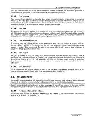 RAS-2000. Sistemas de Acueducto

con las características de dichos establecimientos. Deben estudiarse los consumos puntuales o
concentrados de demandas. El uso comercial también incluye el uso en oficinas.

B.2.3.3     Uso industrial
Para estimar el uso industrial, el diseñador debe utilizar censos industriales y estimativos de consumos
futuros. El diseñador debe cuantificar y analizar detenidamente la dotación industrial de acuerdo con las
características de dichos establecimientos. Deben estudiarse los consumos puntuales o concentrados
demandados con el fin de establecer los posibles grandes consumidores.

B.2.3.4     Uso rural
En caso de que el municipio objeto de la construcción de un nuevo sistema de acueducto o la ampliación
del sistema de acueducto existente tenga que abastecer población rural, el diseñador debe utilizar los datos
del censo rural y estimar los consumos futuros. El diseñador debe cuantificar y analizar detenidamente la
dotación rural de acuerdo con las características establecidas en el censo.

B.2.3.5     Uso para fines públicos
El consumo para uso público utilizado en los servicios de aseo, riego de jardines y parques públicos,
fuentes públicas y demás, se estimará entre el 0 y el 3% del consumo medio diario doméstico, siempre y
cuando no existan datos disponibles. En caso de que estos datos existan, servirán para establecer la
proyección del uso público en el municipio.

B.2.3.6     Uso escolar
En caso de que en el municipio objeto de la construcción de un nuevo sistema de acueducto o de la
ampliación del sistema existente se localice una concentración escolar importante que implique la
permanencia durante el día de una población adicional, el diseñador debe analizar y cuantificar
detenidamente la dotación de uso escolar de acuerdo con las características de los establecimientos de
educación.

B.2.3.7     Uso institucional
Deben identificarse los establecimientos y predios que requieran una dotación especial debido a las
características de sus actividades, tales como hospitales, cárceles, hoteles etc.


B.2.4 DOTACIÓN NETA
La dotación neta corresponde a la cantidad mínima de agua requerida para satisfacer las necesidades
básicas de un habitante sin considerar las pérdidas que ocurran en el sistema de acueducto.

Cuando se multiplica la población que va a ser servida por la dotación se obtienen la demanda total de
agua; por tal razón la evaluación de la dotación es tan importante como la proyección de la población.

B.2.4.1     Dotación neta mínima y máxima
La dotación neta depende del nivel de complejidad del sistema y sus valores mínimo y máximo se
establecen de acuerdo con la tabla B.2.2.




                                                                                          Página B.33
 