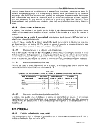 RAS-2000. Sistemas de Acueducto

todos los cuales deberán ser considerados en la evaluación de dotaciones y demandas de agua. Sin
embargo, es una práctica común de la ingeniería que en sistemas donde los consumos del uso residencial
representen más del 90% del consumo total, el cálculo de la demanda de agua se realice únicamente a
partir de la dotación neta residencial sumándole a esta un pequeño porcentaje que tenga en cuento los
otros usos agrupados. En caso contrario, el cálculo de la demanda de agua debe hacerse en forma
desagregada para cada uno de los usos principales y para cada uno de ellos debe determinarse dotaciones
netas.

B.2.4.4      Correcciones a la dotación neta
La dotación neta obtenida en los literales B.2.4.1, B.2.4.2 ó B.2.4.3 puede ajustarse teniendo en cuenta
estudios socioeconómicos del municipio, el costo marginal de los servicios y el efecto del clima en el
consumo.
En los niveles bajo y medio de complejidad este ajuste no puede superar el 20% del valor de la
dotación neta establecido inicialmente.
En los niveles de medio alto y alto de complejidad puede incrementarse la dotación neta para cierto
tipo de consumidores por encima del 20%, siempre y cuando el aumento se produzca únicamente para
algún tipo especial de consumo de los mencionados en el literal B.2.3.

B.2.4.4.1        Efecto del tamaño de la población en la dotación neta
Para los niveles alto y medio alto de complejidad, la dotación neta puede corregirse teniendo en cuenta
el efecto del tamaño de la población en el consumo, considerando que en una población de mayor tamaño
pueden existir un número mayor de actividades que requieran agua, tales como máquinas de limpieza,
lavado de automóviles, etc. El ajuste por tamaño de población debe ser justificado con registros históricos.

B.2.4.4.2        Efecto del clima en la dotación neta
Teniendo en cuenta el clima predominante en el municipio, el diseñador puede variar la dotación neta
establecida anteriormente teniendo en cuenta la tabla B.2.3.

                                                  TABLA B.2.3
          Variación a la dotación neta según el clima y el Nivel de Complejidad del Sistema
              Nivel de complejidad    Clima cálido        Clima templado         Clima frío
                   del sistema       (Mas de 28°C)      (Entre 20°C y 28°C)   (Menos de 20°C)
              Bajo                       + 15 %                + 10%
              Medio                      + 15 %               + 10 %           No se admite
              Medio alto                 + 20 %               + 15 %           Corrección por
                                                                                   clima
              Alto                       + 20 %               + 15 %



B.2.4.4.3        Corrección por sistema de alcantarillado existente
La dotación neta puede verse afectada por el sistema de alcantarillado en servicio en el municipio.
Específicamente, si no existe alcantarillado o si la capacidad del alcantarillado es baja, debe asignarse la
dotación mínima. De todas maneras el diseñador debe seguir los diagramas de priorización establecidos en
el capítulo A.5.


B.2.5 PÉRDIDAS

B.2.5.1      Pérdidas en la aducción (agua cruda)
Debe establecerse un nivel de pérdidas en la aducción antes de llegar a la planta de tratamiento. El nivel de
pérdidas en la aducción debe ser inferior al 5%.

                                                                                                Página B.35
 