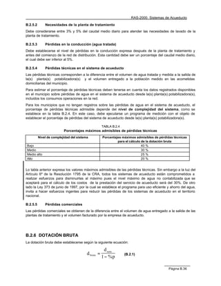 RAS-2000. Sistemas de Acueducto

B.2.5.2       Necesidades de la planta de tratamiento
Debe considerarse entre 3% y 5% del caudal medio diario para atender las necesidades de lavado de la
planta de tratamiento.

B.2.5.3       Pérdidas en la conducción (agua tratada)
Debe establecerse el nivel de pérdidas en la conducción expresa después de la planta de tratamiento y
antes del comienzo de la red de distribución. Esta cantidad debe ser un porcentaje del caudal medio diario,
el cual debe ser inferior al 5%.

B.2.5.4       Pérdidas técnicas en el sistema de acueducto
Las pérdidas técnicas corresponden a la diferencia entre el volumen de agua tratada y medida a la salida de
la(s) planta(s) potabilizadora(s) y el volumen entregado a la población medido en las acometidas
domiciliarias del municipio.
Para estimar el porcentaje de pérdidas técnicas deben tenerse en cuenta los datos registrados disponibles
en el municipio sobre pérdidas de agua en el sistema de acueducto desde la(s) planta(s) potabilizadora(s),
incluidos los consumos operaciones en la red.
Para los municipios que no tengan registros sobre las pérdidas de agua en el sistema de acueducto, el
porcentaje de pérdidas técnicas admisible depende del nivel de complejidad del sistema, como se
establece en la tabla B.2.4. En este caso, debe ejecutarse un programa de medición con el objeto de
establecer el porcentaje de pérdidas del sistema de acueducto desde la(s) planta(s) potabilizadora(s).

                                                     TABLA B.2.4
                          Porcentajes máximos admisibles de pérdidas técnicas
          Nivel de complejidad del sistema           Porcentajes máximos admisibles de pérdidas técnicas
                                                              para el cálculo de la dotación bruta
Bajo                                                                          40 %
Medio                                                                         30 %
Medio alto                                                                    25 %
Alto                                                                          20 %


Lo tabla anterior expresa los valores máximos admisibles de las pérdidas técnicas. Sin embargo a la luz del
Artículo 6º de la Resolución 1795 de la CRA, todos los sistemas de acueducto están comprometidos a
realizar esfuerzos para disminuirlas al máximo pues el nivel máximo de agua no contabilizada que se
aceptará para el cálculo de los costos de la prestación del servicio de acueducto será del 30%. De otro
lado la Ley 373 de junio de 1997, por la cual se establece el programa para uso eficiente y ahorro del agua,
invita a hacer esfuerzos ingentes para reducir las pérdidas de los sistemas de acueducto en el territorio
nacional.

B.2.5.5       Pérdidas comerciales
Las pérdidas comerciales se obtienen de la diferencia entre el volumen de agua entregado a la salida de las
plantas de tratamiento y el volumen facturado por la empresa de acueducto.




B.2.6 DOTACIÓN BRUTA
La dotación bruta debe establecerse según la siguiente ecuación:

                                                       d neta
                                         d bruta =                 (B.2.1)
                                                     1 − %p

                                                                                             Página B.36
 
