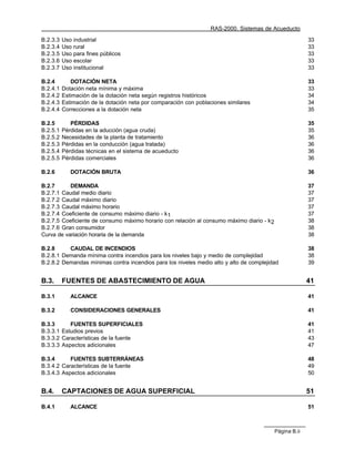 RAS-2000. Sistemas de Acueducto

B.2.3.3   Uso industrial                                                                                  33
B.2.3.4   Uso rural                                                                                       33
B.2.3.5   Uso para fines públicos                                                                         33
B.2.3.6   Uso escolar                                                                                     33
B.2.3.7   Uso institucional                                                                               33

B.2.4        DOTACIÓN NETA                                                                                33
B.2.4.1   Dotación neta mínima y máxima                                                                   33
B.2.4.2   Estimación de la dotación neta según registros históricos                                       34
B.2.4.3   Estimación de la dotación neta por comparación con poblaciones similares                        34
B.2.4.4   Correcciones a la dotación neta                                                                 35

B.2.5        PÉRDIDAS                                                                                     35
B.2.5.1   Pérdidas en la aducción (agua cruda)                                                            35
B.2.5.2   Necesidades de la planta de tratamiento                                                         36
B.2.5.3   Pérdidas en la conducción (agua tratada)                                                        36
B.2.5.4   Pérdidas técnicas en el sistema de acueducto                                                    36
B.2.5.5   Pérdidas comerciales                                                                            36

B.2.6        DOTACIÓN BRUTA                                                                               36

B.2.7      DEMANDA                                                                                        37
B.2.7.1 Caudal medio diario                                                                               37
B.2.7.2 Caudal máximo diario                                                                              37
B.2.7.3 Caudal máximo horario                                                                             37
B.2.7.4 Coeficiente de consumo máximo diario - k 1                                                        37
B.2.7.5 Coeficiente de consumo máximo horario con relación al consumo máximo diario - k 2                 38
B.2.7.6 Gran consumidor                                                                                   38
Curva de variación horaria de la demanda                                                                  38

B.2.8     CAUDAL DE INCENDIOS                                                                             38
B.2.8.1 Demanda mínima contra incendios para los niveles bajo y medio de complejidad                      38
B.2.8.2 Demandas mínimas contra incendios para los niveles medio alto y alto de complejidad               39


B.3.      FUENTES DE ABASTECIMIENTO DE AGUA                                                               41

B.3.1        ALCANCE                                                                                      41

B.3.2        CONSIDERACIONES GENERALES                                                                    41

B.3.3      FUENTES SUPERFICIALES                                                                          41
B.3.3.1 Estudios previos                                                                                  41
B.3.3.2 Características de la fuente                                                                      43
B.3.3.3 Aspectos adicionales                                                                              47

B.3.4      FUENTES SUBTERRÁNEAS                                                                           48
B.3.4.2 Características de la fuente                                                                      49
B.3.4.3 Aspectos adicionales                                                                              50


B.4.      CAPTACIONES DE AGUA SUPERFICIAL                                                                 51

B.4.1        ALCANCE                                                                                      51



                                                                                            Página B.ii
 