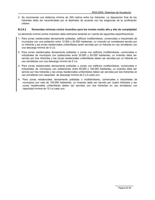 RAS-2000. Sistemas de Acueducto

2. Se recomienda una distancia mínima de 300 metros entre los hidrantes. La disposición final de los
   hidrantes debe ser recomendada por el diseñador de acuerdo con las exigencias de la zonificación
   urbana.

B.2.8.2     Demandas mínimas contra incendios para los niveles medio alto y alto de complejidad
La demanda mínima contra incendios debe estimarse teniendo en cuenta las siguientes especificaciones:
1. Para zonas residenciales densamente pobladas, edificios multifamiliares, comerciales e industriales de
   municipios con una población entre 12.500 y 20.000 habitantes, un incendio se considerará servido por
   un hidrante y las zonas residenciales unifamiliares serán servidas por un hidrante en uso simultáneo con
   una descarga mínima de 5 L/s.
2. Para zonas residenciales densamente pobladas o zonas con edificios multifamiliares, comerciales e
   industriales de municipios con poblaciones entre 20.000 y 60.000 habitantes, un incendio debe ser
   servido por tres hidrantes y las zonas residenciales unifamiliares deben ser servidas por un hidrante en
   uso simultáneo con una descarga mínima de 5 L/s.
3. Para zonas residenciales densamente pobladas o zonas con edificios multifamiliares, comerciales e
   industriales de municipios con poblaciones entre 60.000 y 100.000 habitantes, un incendio debe ser
   servido por tres hidrantes y las zonas residenciales unifamiliares deben ser servidas por dos hidrantes en
   uso simultáneo con capacidad de descarga mínima de 5 L/s cada uno.
4.   Para zonas residenciales densamente pobladas o multifamiliares, comerciales e industriales de
     municipios con más de 100.000 habitantes, un incendio debe ser servido por cuatro hidrantes y las
     zonas residenciales unifamiliares deben ser servidas con dos hidrantes en uso simultáneo con
     capacidad mínima de 10 L/s cada uno.




                                                                                           Página B.39
 