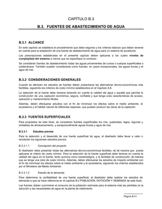 CAPÍTULO B.3

                B.3. FUENTES DE ABASTECIMIENTO DE AGUA



B.3.1 ALCANCE
En este capítulo se establece el procedimiento que debe seguirse y los criterios básicos que deben tenerse
en cuenta para la aceptación de una fuente de abastecimiento de agua para un sistema de acueducto.
Las prescripciones establecidas en el presente capítulo deben aplicarse a los cuatro niveles de
complejidad del sistema a menos que se especifique lo contrario.
Se consideran fuentes de abastecimiento todas las aguas provenientes de cursos o cuerpos superficiales o
subterráneos. También pueden considerarse como fuentes, en casos excepcionales, las aguas lluvias y el
agua de mar.


B.3.2 CONSIDERACIONES GENERALES
Cuando se efectúen los estudios de fuentes deben presentarse las alternativas técnico-económicas más
factibles, siguiendo los criterios de costo mínimo establecidos en el Capítulo A.6.
La selección de la fuente debe hacerse teniendo en cuenta la calidad del agua y aquella que permita la
construcción de una captación económica, segura, confiable y que tenga unas características de acceso,
operación y mantenimiento fáciles.
Además, deben efectuarse estudios con el fin de minimizar los efectos sobre el medio ambiente, el
ecosistema y el hábitat natural de diferentes especies, que puedan producir las obras de la captación.


B.3.3 FUENTES SUPERFICIALES
Para propósitos de este título, se consideran fuentes superficiales los ríos, quebradas, lagos, lagunas y
embalses de almacenamiento, y excepcionalmente aguas lluvias y agua de mar.

B.3.3.1     Estudios previos
Para la selección y el desarrollo de una fuente superficial de agua, el diseñador debe llevar a cabo o
recolectar los siguientes estudios previos:

B.3.3.1.1       Concepción del proyecto
El diseñador debe presentar todas las alternativas técnico-económicas factibles, de tal manera que pueda
aplicarse el criterio de costo mínimo. Para la selección de la fuente superficial debe tenerse en cuenta la
calidad del agua en la fuente, tanto química como bacteriológica, y la facilidad de construcción, de manera
que se tenga una obra de costo mínimo. Además, deben efectuarse los estudios de impacto ambiental con
el fin de minimizar los efectos sobre el medio ambiente y el ecosistema, siguiendo los criterios establecidos
por el Ministerio del Medio Ambiente.

B.3.3.1.2       Estudio de la demanda
Para determinar la confiabilidad de una fuente superficial, el diseñador debe realizar los estudios de
demanda a que se hace referencia en el capítulo B.2 POBLACIÓN, DOTACIÓN Y DEMANDA de este título.
Las fuentes deben suministrar el consumo de la población estimada para el sistema más las pérdidas en la
aducción y las necesidades de agua en la planta de tratamiento.


                                                                                           Página B.41
 
