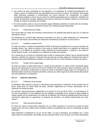 RAS-2000. Sistemas de Acueducto

2. Las fuentes de agua localizadas en ríos pequeños y en quebradas de montaña frecuentemente son
   limpias y puras; en estado natural son apropiadas para el consumo humano. No obstante, estas aguas
   están fácilmente expuestas a contaminación por acción eventual. Por consiguiente, no pueden
   considerarse potables a menos que se tomen las medidas apropiadas para su protección: instalación de
   plantas de tratamiento de agua, vigilancia de la cuenca, colocación de carteles o letreros y/o cercas para
   impedir la invasión de personas y/o animales.
3. En todos aquellos casos en que se proyecten lagos artificiales mediante la construcción de embalses,
   deben tenerse en cuenta las condiciones futuras de la calidad del agua almacenada.

B.3.3.2.4        Continuidad de la fuente
Una fuente debe ser capaz de suministrar continuamente una cantidad adecuada de agua con un riesgo de
interrupción mínimo.
El rendimiento de la fuente debe estimarse únicamente con base en datos registrados con anterioridad
(aforos y/o información pluviométrica) en estaciones limnimétricas ubicadas en la cuenca del río.

B.3.3.2.5        Cantidad y caudal mínimo
En todos los casos, el caudal correspondiente al 95% de tiempo de excedencia en la curva de duración de
caudales diarios, Q95, debe ser superior a dos veces el caudal medio diario si la captación se realiza por
gravedad o si el sistema de acueducto incluye sistemas de almacenamiento, o superior a dos veces el
caudal máximo horario si la captación si la captación se realiza por bombeo.
Si el caudal Q95 en la fuente es insuficiente para cumplir el requerimiento anterior, pero el caudal promedio
durante un período que abarque el intervalo más seco del que se tenga registro es suficiente para cubrir la
demanda, ésta puede satisfacerse mediante la construcción de uno o más embalses o tanques de reserva.

B.3.3.2.6        Caudal mínimo aguas abajo
En todos los casos, la fuente debe tener un caudal tal que garantice un caudal mínimo remanente aguas
abajo de las estructuras de toma con el fin de no interferir con otros proyectos, tanto de captación como de
agricultura y piscicultura, preservando en todos los casos el ecosistema aguas abajo. Por consiguiente, el
diseñador debe conocer los proyectos presentes y futuros que utilicen agua de la misma fuente del proyecto
que está diseñando o construyendo.

B.3.3.3     Aspectos adicionales

B.3.3.3.1        Protección de las fuentes
El diseñador debe proponer acciones y mecanismos para garantizar la protección de las fuentes hacia el
futuro. Debe tener en cuenta todas las leyes, decretos, reglamentos y/o normas relacionadas con la
protección de fuentes de agua.
En particular, debe observarse lo establecido en el artículo 57 de la ley 09 de 1979, o su equivalente en la
Ley que la reemplace, el cual establece que las entidades encargadas de la entrega de agua potable al
usuario velarán por la conservación y el control en la utilización de la fuente de abastecimiento para evitar el
crecimiento inadecuado de organismos, la presencia de animales y la posible contaminación por otras
causas.

B.3.3.3.2        Valor económico del agua
En todos los casos la fuente debe analizarse con un criterio económico, en cuanto los cuerpos de agua
pueden tener uso como materia prima (cantidad, calidad y accesibilidad) así como en la descarga de aguas
residuales.
Debe atenderse lo establecido en la Ley 142 de 1994, o la que la reemplace, que establece que : “Como
estos costos se incorporarán a las tarifas que las empresas cobren a los usuarios, los montos recolectados



                                                                                              Página B.47
 