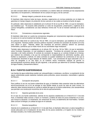 RAS-2000. Sistemas de Acueducto

por este concepto deben ser previamente concertados y su destino debe ser orientado por las corporaciones
regionales a la recuperación y reforestación de los cuerpos de agua y de las cuencas”.

B.3.3.3.3       Manejo integral y protección de las cuencas
El diseñador debe observar todas las leyes, decretos, reglamentos y/o normas existentes con el objeto de
garantizar el manejo integral y la protección de las cuencas en las cuales se localice la fuente de agua.
En particular, debe observarse lo establecido por el artículo 43 de la Ley 99 de 1993, o la que la reemplace,
que establece que: “El proyecto debe presentar un costo de recuperación, preservación y vigilancia de la
cuenca hidrográfica, considerando una tasa retributiva mínima del 1% de la inversión estimada en la obra
física”.

B.3.3.3.4       Concesiones a corporaciones regionales
El diseñador debe tener en cuenta las concesiones otorgadas por corporaciones regionales encargadas de
la cuenca en la cual se localicen las fuentes de agua.
En particular debe tener en cuenta la ley 142 de 1994, o la que la reemplace, que establece en su artículo
25 lo siguiente: “Quienes presten servicios públicos requieren contratos de concesión de acuerdo con la ley
para utilizar el agua”. “Además, deben (las empresas de servicios públicos) obtener los permisos
ambientales y sanitarios que la índole misma de sus actividades haga necesarios”.
También debe observarse lo establecido en el artículo 39.1 de la ley 142 de 1994, o la que la reemplace,
sobre Contratos Especiales, el cual establece lo siguiente: “Contratos de concesión de agua, recursos
naturales o del medio ambiente. El contrato de concesión de aguas es un contrato limitado en el tiempo,
que celebran las entidades a las que les corresponde la responsabilidad de administrar aquellas, para
facilitar su explotación y disfrute. En estos contratos se pueden establecer las condiciones en las que el
concesionario devolverá el agua después de haberla usado”. “Las concesiones de agua caducarán a los 3
años de otorgadas si en ese lapso no se hubieren hecho inversiones capaces de permitir su
aprovechamiento económico dentro del año siguiente, o del período que determine la Comisión Reguladora
de Agua Potable y Saneamiento Básico“.


B.3.4 FUENTES SUBTERRÁNEAS
Las fuentes de agua subterránea pueden ser subsuperficiales o subalveas y acuíferos. La explotación de las
aguas subterráneas puede realizarse mediante pozos profundos, pozos excavados, manantiales o galerías
de filtración.

B.3.4.1.1       Concepción del proyecto
Para justificar el uso de una fuente subterránea de agua, el diseñador debe presentar todas las alternativas
técnico-económicas con el fin de escoger la más factible desde el punto de vista de costo mínimo. La
selección debe hacerse teniendo en cuenta la calidad del agua en la fuente subterránea y las características
que permitan una construcción económica de la obra de aprovechamiento.

B.3.4.1.2       Aspectos generales de la zona
En el caso de una fuente subterránea, además de los aspectos establecidos en el literal B.3.3.1.3 de este
título, el diseñador debe conocer o hacer un inventario y análisis de todos los pozos existentes en la zona,
que incluya la ubicación, el rendimiento, las variaciones de nivel y el abatimiento del nivel freático. También
debe conocer la litología y la calidad de agua en el subsuelo.

B.3.4.1.3       Estudios topográficos
Además de lo establecido en el literal B.3.3.1.4 de este título, el diseñador debe tener un plano topográfico a
escala adecuada con la localización de las obras de los pozos existentes y el registro de los niveles de
drenajes actuales y los niveles piezométricos.


                                                                                             Página B.48
 