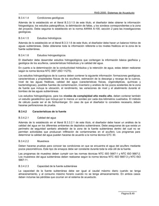 RAS-2000. Sistemas de Acueducto

B.3.4.1.4       Condiciones geológicas
Además de lo establecido en el literal B.3.3.1.5 de este título, el diseñador debe obtener la información
fotogeológica, los estudios paleográficos, la delimitación de fallas, y los sondeos correspondientes a la zona
del proyecto. Debe seguirse lo establecido en la norma AWWA A-100, sección 2 para las investigaciones
geológicas.

B.3.4.1.5       Estudios hidrológicos
Además de lo establecido en el literal B.3.3.1.6 de este título, el diseñador debe hacer un balance hídrico de
aguas subterráneas. Debe obtenerse toda la información referente a los niveles freáticos en la zona de la
fuente subterránea.

B.3.4.1.6       Estudios hidrogeológicos
El diseñador debe desarrollar estudios hidrogeológicos que contengan la información básica geofísica y
geológica de los acuíferos, características hidráulicas y la calidad del agua.
En cuanto a la determinación de la conductividad hidráulica y la retención de agua, estas deben realizarse
según la norma técnica NTC 3957 (ISO 11275).
Los estudios hidrogeológicos de la cuenca deben contener la siguiente información: formaciones geológicas,
características y propiedades físicas de los acuíferos, estimación de la descarga y recarga de la cuenca,
nivel de las aguas freáticas, calidad del agua (características físicas, organolépticas, químicas y
bacteriológicas), posibles fuentes de contaminación, inventario y análisis de los pozos existentes de la zona
de fuente que incluya la ubicación, el rendimiento, las variaciones de nivel y el abatimiento durante el
bombeo de las aguas subterráneas.
Los estudios hidrogeológicos, para los niveles de complejidad alto medio alto, deben contener también
un estudio geoeléctrico que incluya por lo menos un sondeo por cada dos kilómetros cuadrados. El método
de cálculo puede ser el de Schlumberger. En caso de que el diseñador lo considere necesario, deben
hacerse perforaciones de prueba.

B.3.4.2     Características de la fuente

B.3.4.2.1       Calidad del agua
Además de lo establecido en el literal B.3.3.2.1 de este título, el diseñador debe hacer un análisis de la
calidad del agua en los diferentes ambientes de depósitos subterráneos. Debe asegurarse de que exista un
perímetro de seguridad sanitario alrededor de la zona de la fuente subterránea dentro del cual no se
permitan actividades que produzcan infiltración de contaminantes en el acuífero. Los programas para
determinar la calidad del agua pueden hacerse de acuerdo a la norma técnica GTC 30.

B.3.4.2.2       Muestreos
Deben hacerse pruebas para conocer las condiciones en que se encuentra el agua del acuífero mediante
pozos piezométricos. Este tipo de ensayos debe ser constante durante toda la vida útil de la fuente.
Las programas de muestreo deben cumplir con las normas técnicas NTC ISO 5667-1 y NTC ISO 5667-2.
Los muestreos del agua subterránea deben realizarse según la norma técnica NTC ISO 5667-3 y NTC ISO
5667-11.

B.3.4.2.3       Capacidad de la fuente subterránea
La capacidad de la fuente subterránea debe ser igual al caudal máximo diario cuando se tenga
almacenamiento, y al consumo máximo horario cuando no se tenga almacenamiento. En ambos casos
deben incluirse las pérdidas que ocurran en el sistema de acueducto.




                                                                                            Página B.49
 