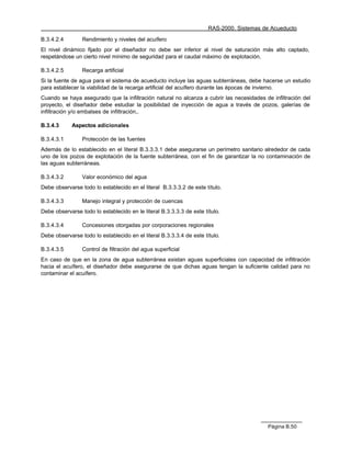 RAS-2000. Sistemas de Acueducto

B.3.4.2.4        Rendimiento y niveles del acuífero
El nivel dinámico fijado por el diseñador no debe ser inferior al nivel de saturación más alto captado,
respetándose un cierto nivel mínimo de seguridad para el caudal máximo de explotación.

B.3.4.2.5        Recarga artificial
Si la fuente de agua para el sistema de acueducto incluye las aguas subterráneas, debe hacerse un estudio
para establecer la viabilidad de la recarga artificial del acuífero durante las épocas de invierno.
Cuando se haya asegurado que la infiltración natural no alcanza a cubrir las necesidades de infiltración del
proyecto, el diseñador debe estudiar la posibilidad de inyección de agua a través de pozos, galerías de
infiltración y/o embalses de infiltración,.

B.3.4.3     Aspectos adicionales

B.3.4.3.1        Protección de las fuentes
Además de lo establecido en el literal B.3.3.3.1 debe asegurarse un perímetro sanitario alrededor de cada
uno de los pozos de explotación de la fuente subterránea, con el fin de garantizar la no contaminación de
las aguas subterráneas.

B.3.4.3.2        Valor económico del agua
Debe observarse todo lo establecido en el literal B.3.3.3.2 de este título.

B.3.4.3.3        Manejo integral y protección de cuencas
Debe observarse todo lo establecido en le literal B.3.3.3.3 de este título.

B.3.4.3.4        Concesiones otorgadas por corporaciones regionales
Debe observarse todo lo establecido en el literal B.3.3.3.4 de este título.

B.3.4.3.5        Control de filtración del agua superficial
En caso de que en la zona de agua subterránea existan aguas superficiales con capacidad de infiltración
hacia el acuífero, el diseñador debe asegurarse de que dichas aguas tengan la suficiente calidad para no
contaminar el acuífero.




                                                                                           Página B.50
 