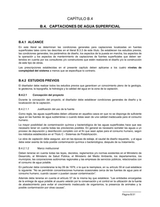 CAPÍTULO B.4

                   B.4. CAPTACIONES DE AGUA SUPERFICIAL



B.4.1 ALCANCE
En este literal se determinan las condiciones generales para captaciones localizadas en fuentes
superficiales tales como las descritas en el literal B.3.3 de este título. Se establecen los estudios previos,
las condiciones generales, los parámetros de diseño, los aspectos de la puesta en marcha, los aspectos de
la operación y los aspectos de mantenimiento de captaciones de fuentes superficiales que deben ser
tenidos en cuenta por los consultores y/o constructores que estén realizando el diseño y/o la construcción
de este tipo de obras.
Las prescripciones establecidas en el presente capítulo deben aplicarse a los cuatro niveles de
complejidad del sistema a menos que se especifique lo contrario.


B.4.2 ESTUDIOS PREVIOS
El diseñador debe realizar todos los estudios previos que garanticen un conocimiento pleno de la geología,
la geotecnia, la topografía, la hidrología y la calidad del agua en la zona de la captación.

B.4.2.1     Concepción del proyecto
Durante la concepción del proyecto, el diseñador debe establecer condiciones generales de diseño y la
localización de la captación.

B.4.2.1.1        Justificación del uso de la fuente
Como regla, las aguas superficiales deben utilizarse en aquellos casos en que no se disponga de suficiente
agua en las fuentes de agua subterránea o cuando éstas sean de una calidad inadecuada para el consumo
humano.
La mayor posibilidad de contaminación química y bacteriológica de las aguas superficiales hace que sea
necesario tener en cuenta todas las previsiones posibles. En general es necesario someter las aguas a un
proceso de depuración y desinfección completo con el fin que sean aptas para el consumo humano, según
los métodos establecidos en el Título C - Sistemas de Potabilización.
La obra de captación debe asegurar, aún en las épocas de estiaje, el caudal de diseño requerido, y el agua
debe estar exenta de toda posible contaminación química o bacteriológica, después de su tratamiento.

B.4.2.1.2        Marco institucional
Deben tenerse en cuenta todas las leyes, decretos, reglamentos y/o normas existentes en el Ministerio de
Desarrollo, el Ministerio de Salud Pública, el Ministerio del Medio Ambiente, los departamentos, los
municipios, las corporaciones autónomas regionales y las empresas de servicios públicos, relacionados con
el consumo de agua potable.
En particular debe considerarse la ley 09 de 1979, o la que la reemplace, en su artículo 59 el cual establece
lo siguiente: “No se permitirán concentraciones humanas ocasionales cerca de las fuentes de agua para el
consumo humano, cuando causen o puedan causar contaminación”.
Además debe tenerse en cuenta el artículo 57 de la misma ley que establece: ”Las entidades encargadas
de la entrega de agua potable al usuario velarán por la conservación y el control en la utilización de la fuente
de abastecimiento para evitar el crecimiento inadecuado de organismos, la presencia de animales y la
posible contaminación por otras causas”.

                                                                                              Página B.51
 