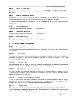 RAS-2000. Sistemas de Acueducto

B.4.2.2      Estudio de la demanda
Debe tenerse presente todo lo establecido en el capítulo B.2 POBLACIÓN, DOTACIÓN Y DEMANDA, de
este título.

B.4.2.3      Aspectos generales de la zona
Debe tenerse en cuenta todo lo establecido en el literal B.3.3.1.3 de este Título. Además, el diseñador debe
hacer un estudio geomorfológico de las corrientes en donde se planee localizar la captación.
La captación debe hacerse en los tramos rectos o en las orillas exteriores de las curvas, cuando se localice
sobre un río.

B.4.2.4      Estudios topográficos
Debe seguirse lo establecido en el literal B.3.3.1.4 de este título.

B.4.2.5      Condiciones geológicas
Debe seguirse lo establecido en el literal B.3.3.1.5 de este título.

B.4.2.6      Estudios hidrológicos
Debe seguirse lo establecido en el literal B.3.3.1.6 de este título.


B.4.3 CONDICIONES GENERALES

B.4.3.1      Tipos de captaciones
Los diferentes tipos de captaciones y las situaciones en que pueden ser utilizadas cada una de ellas son
las siguientes:

B.4.3.1.1        Toma lateral
Aconsejable en el caso de ríos caudalosos de gran pendiente y con reducidas variaciones de nivel a lo largo
del período hidrológico. En este tipo de captación la estructura se ubicará en la orilla y a una altura
conveniente sobre el fondo.

B.4.3.1.2        Toma sumergida
Aconsejable en el caso de cursos de agua con márgenes muy extendidas, y navegables. La toma debe
instalarse de modo que no se dificulte la navegación presente en el curso de agua.

B.4.3.1.3        Captación flotante con elevación mecánica
Si la fuente de agua superficial tiene variaciones considerables de nivel pero conserva en aguas mínimas un
caudal o volumen importante, por economía debe proyectarse la captación sobre una estructura flotante
anclada al fondo o a una de las orillas.

B.4.3.1.4        Captación móvil con elevación mecánica
En ríos de gran caudal, que tengan variaciones estacionales de nivel importantes durante el período
hidrológico, por economía debe proyectarse la captación sobre una plataforma móvil que se apoye en rieles
inclinados en la orilla del río y que sea accionada por poleas diferenciales fijas.

B.4.3.1.5        Captación mixta
Si la fuente tiene variaciones considerables de caudal y además el cauce presenta cambios frecuentes de
curso o es inestable, debe estudiarse y analizarse la conveniencia de una captación mixta que opere a la
vez como captación sumergida y captación lateral.

                                                                                           Página B.52
 