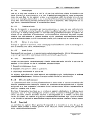 RAS-2000. Sistemas de Acueducto

B.4.3.1.6       Toma de rejilla
Este tipo de toma debe utilizarse en el caso de ríos de zonas montañosas, cuando se cuente con una
buena cimentación o terreno rocosos y en el caso de variaciones sustanciales del caudal en pequeños
cursos de agua. Este tipo de captación consiste en una estructura estable de variadas formas; la más
común es la rectangular. La estructura, ya sea en canal o con tubos perforados localizados en el fondo del
cauce, debe estar localizada perpendicularmente a la dirección de la corriente y debe estar provista con una
rejilla metálica para retener materiales de acarreo de cierto tamaño.

B.4.3.1.7       Presa de derivación
Este tipo de captación es aconsejable, por razones económicas, en cursos de agua preferentemente
angostos y cuando se presentan prolongadas épocas de niveles bajos; la presa tiene como objetivo elevar el
nivel del agua de modo que éste garantice una altura adecuada y constante sobre la boca de captación. De
acuerdo con las necesidades de abastecimiento y con el régimen de alimentación, se pueden proyectar
torres de toma como sistemas de captación en lagos, lagunas y embalses, las cuales tendrán entradas
situadas a diferentes niveles, con el fin de poder seleccionar la profundidad a la que se capte el agua.

B.4.3.1.8       Cámara de toma directa
Este tipo de captación se recomienda para el caso de pequeños ríos de llanura, cuando el nivel de aguas en
éstos es estable durante todo el período hidrológico.

B.4.3.1.9       Muelle de toma
Esta captación se recomienda en el caso de ríos con variaciones substanciales del nivel del agua y cuando
se pueden aprovechar obras costaneras ya existentes, como muelles, puentes, etc.

B.4.3.1.10      Otras captaciones:
En caso de que no existan fuentes superficiales o fuentes subterráneas en las cercanías de las zonas por
abastecer, podrán utilizarse otro tipo de captaciones, las cuales incluyen:
1. Captación directa de aguas lluvias.
2. Captación por evaporación natural de agua de mar.
3. Captación por desalinización de agua de mar.
Sin embargo, estas captaciones deben asegurar las dotaciones mínimas correspondientes al nivel de
complejidad del sistema para el sistema de acueducto objeto del diseño o la construcción.

B.4.3.2      Ubicación de la captación
Las captaciones deben estar ubicadas preferiblemente en los tramos rectos de los ríos con el fin de evitar
erosiones y sedimentaciones, embanques o asolves. En el caso de que sea imposible ubicar la captación
en una zona recta, debe situarse en la orilla externa de una curva en una zona donde no haya evidencias de
erosión por causa del curso de agua.
En el caso de lagos y lagunas, al igual que en embalses, la captación debe localizarse de modo que pueda
proporcionar agua de la mejor calidad posible. Una toma ubicada muy cerca del fondo podría captar agua
turbia o con cierto contenido de materia orgánica en descomposición; por el contrario, si la toma está
ubicada muy próxima a la superficie el agua podría contener desechos flotantes, algas y plantas acuáticas,
lo cual dificultaría la operación de la estructura de toma y haría más costoso el tratamiento del agua potable.

B.4.3.3      Seguridad
Las estructuras de captación deben garantizar la seguridad de la operación de la toma de agua. En
particular deben garantizar la correcta operación de las estructuras para los caudales picos, ya sean de
estiaje o especialmente de crecientes.



                                                                                             Página B.53
 